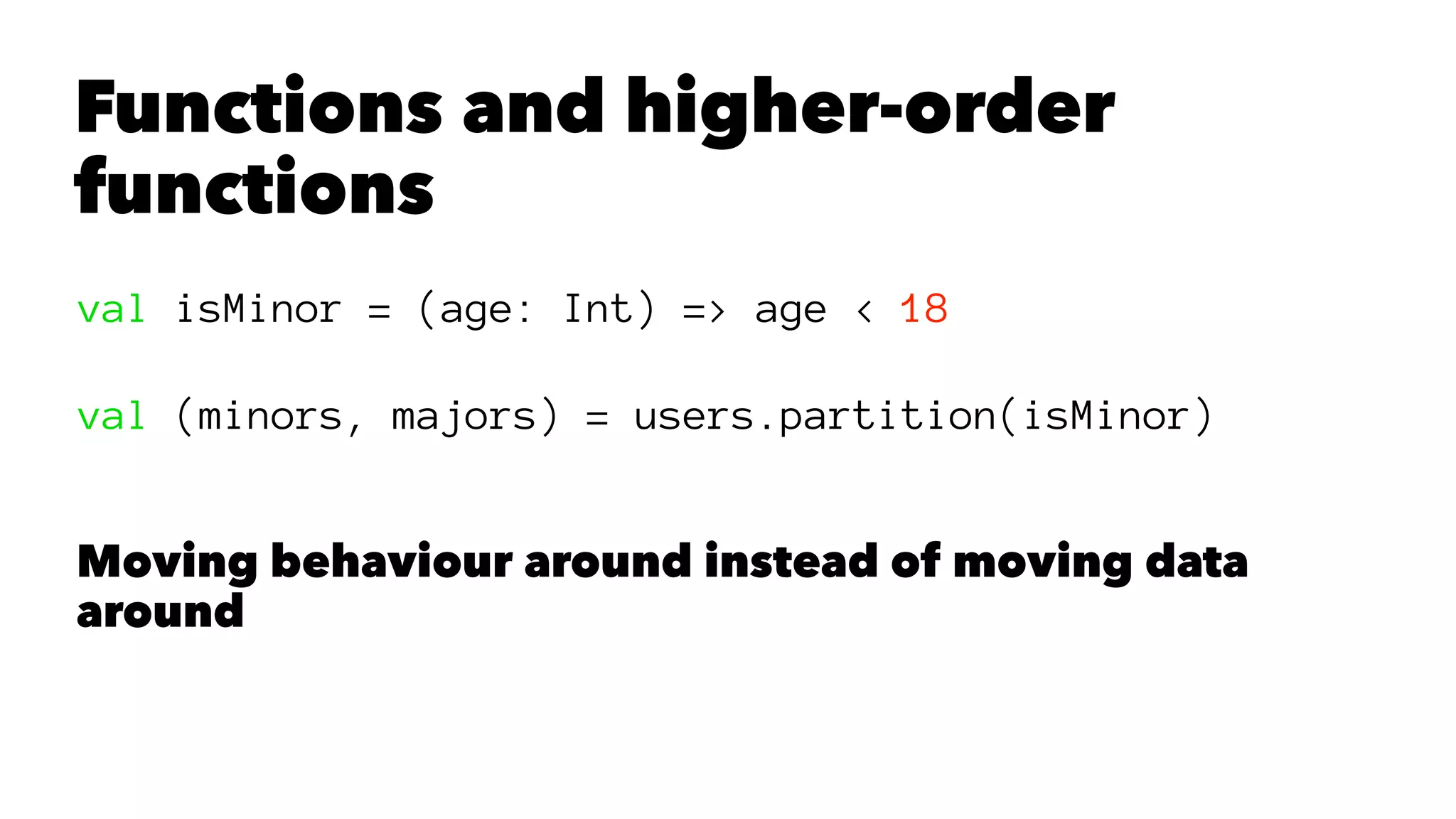 Functions and higher-order
functions
val isMinor = (age: Int) => age < 18
val (minors, majors) = users.partition(isMinor)
Moving behaviour around instead of moving data
around
 