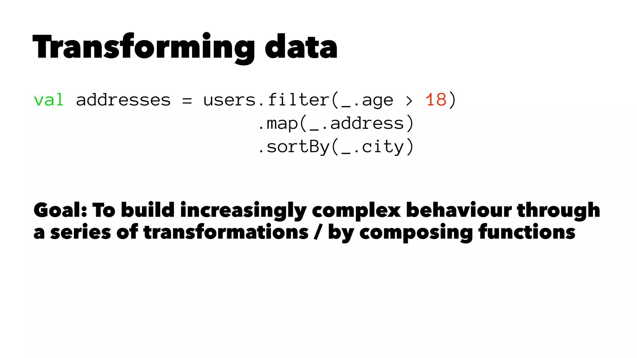 Transforming data
val addresses = users.filter(_.age > 18)
.map(_.address)
.sortBy(_.city)
Goal: To build increasingly complex behaviour through
a series of transformations / by composing functions
 