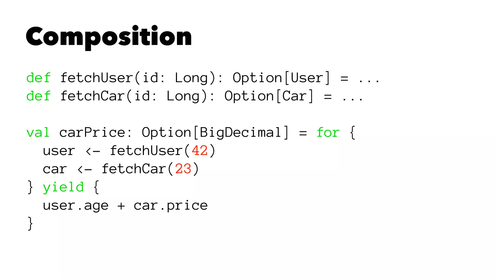 Composition
def fetchUser(id: Long): Option[User] = ...
def fetchCar(id: Long): Option[Car] = ...
val carPrice: Option[BigDecimal] = for {
user <- fetchUser(42)
car <- fetchCar(23)
} yield {
user.age + car.price
}
 