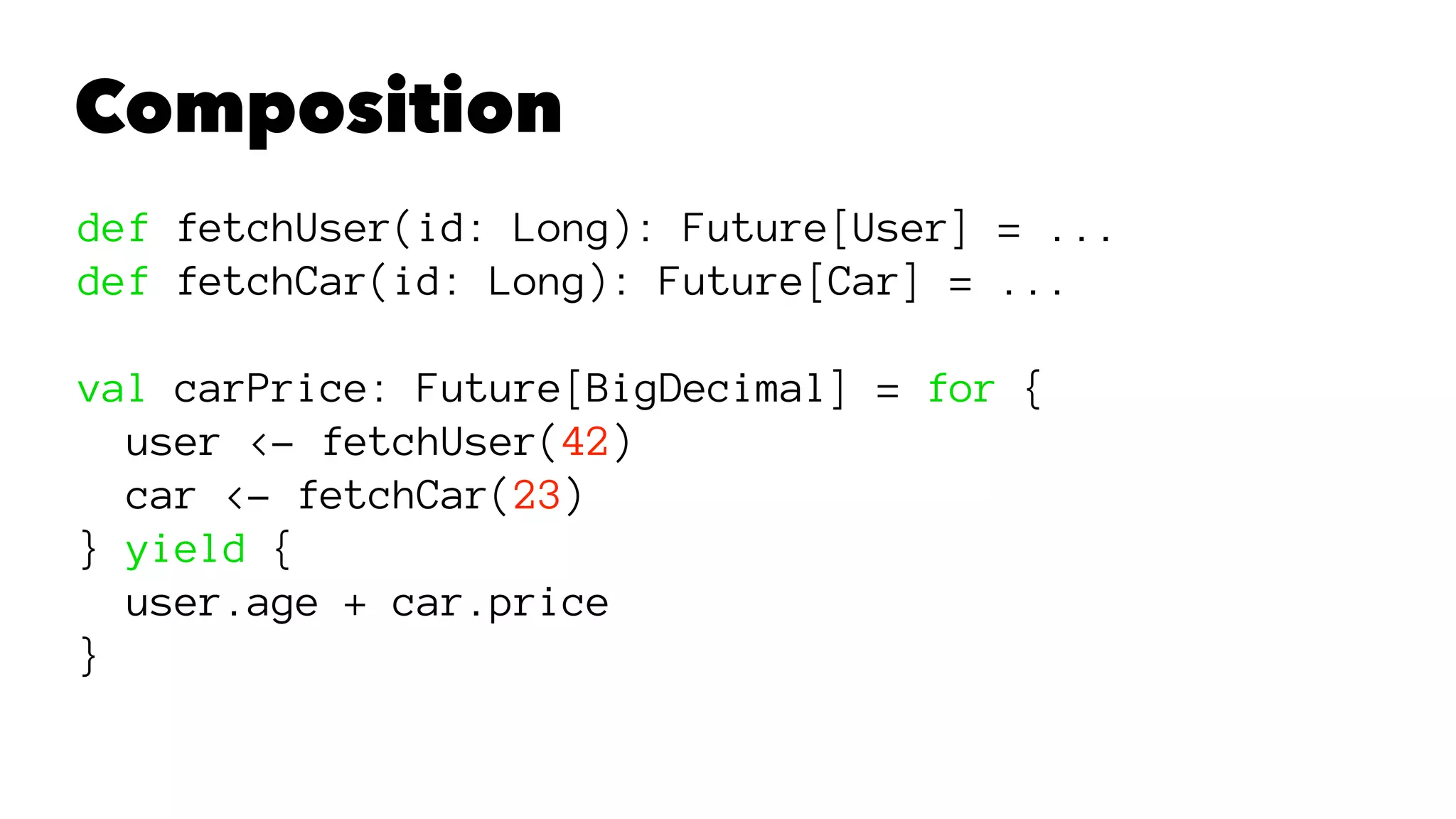 Composition
def fetchUser(id: Long): Future[User] = ...
def fetchCar(id: Long): Future[Car] = ...
val carPrice: Future[BigDecimal] = for {
user <- fetchUser(42)
car <- fetchCar(23)
} yield {
user.age + car.price
}
 