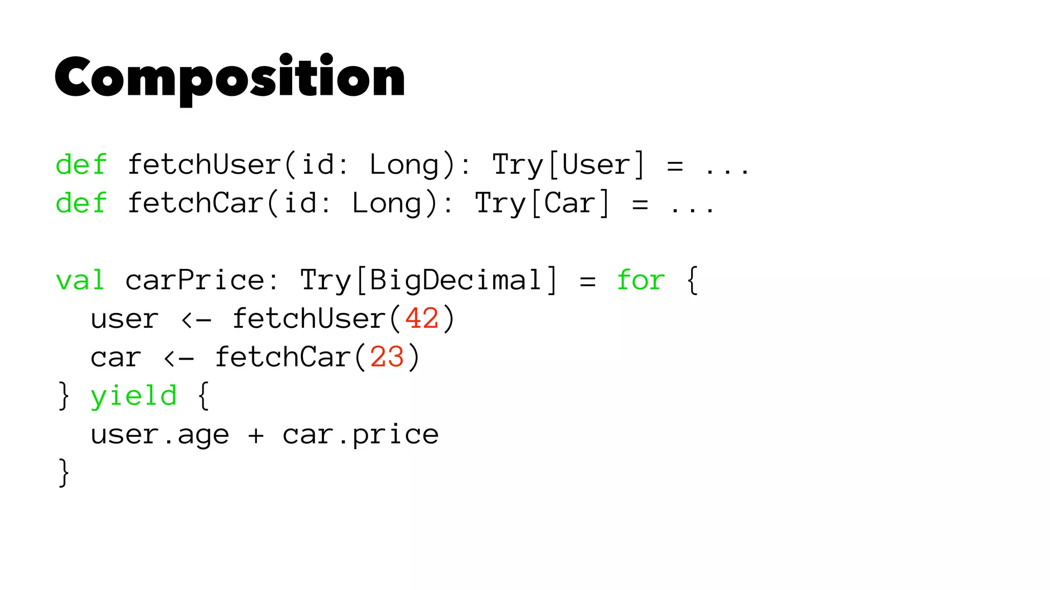 Composition
def fetchUser(id: Long): Try[User] = ...
def fetchCar(id: Long): Try[Car] = ...
val carPrice: Try[BigDecimal] = for {
user <- fetchUser(42)
car <- fetchCar(23)
} yield {
user.age + car.price
}
 