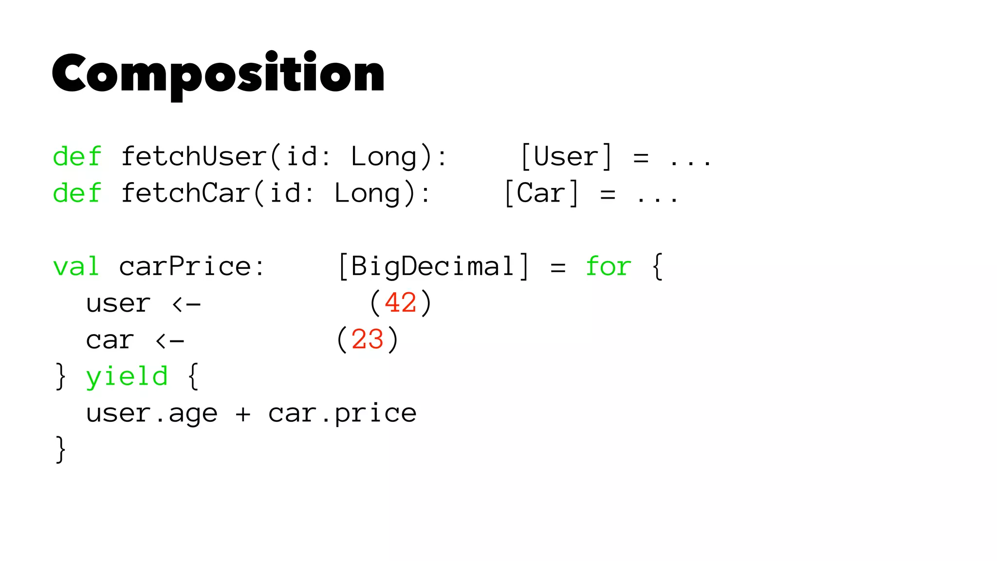 Composition
def fetchUser(id: Long): [User] = ...
def fetchCar(id: Long): [Car] = ...
val carPrice: [BigDecimal] = for {
user <- (42)
car <- (23)
} yield {
user.age + car.price
}
 