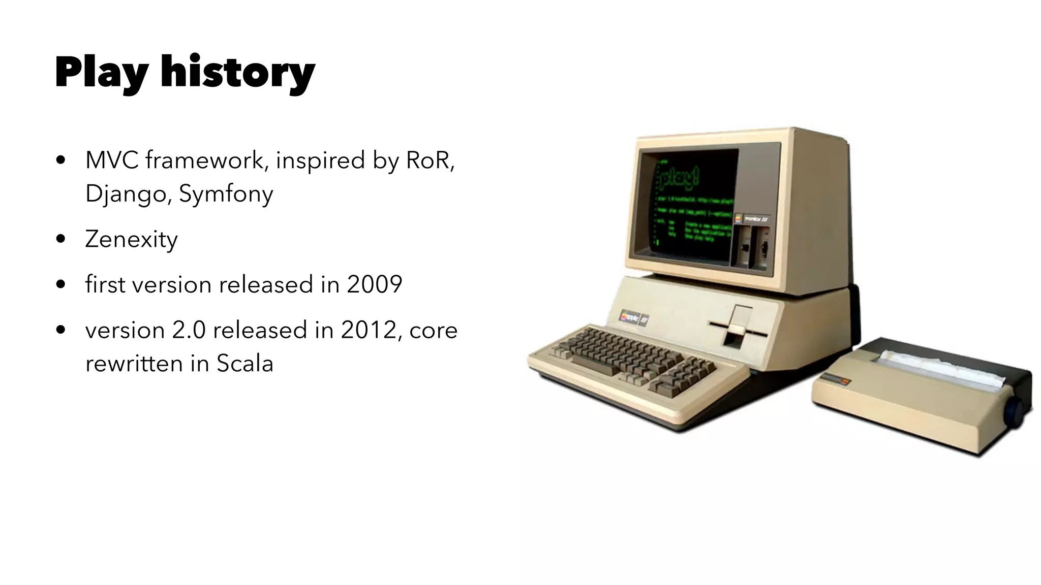 Play history
• MVC framework, inspired by RoR,
Django, Symfony
• Zenexity
• ﬁrst version released in 2009
• version 2.0 released in 2012, core
rewritten in Scala
 