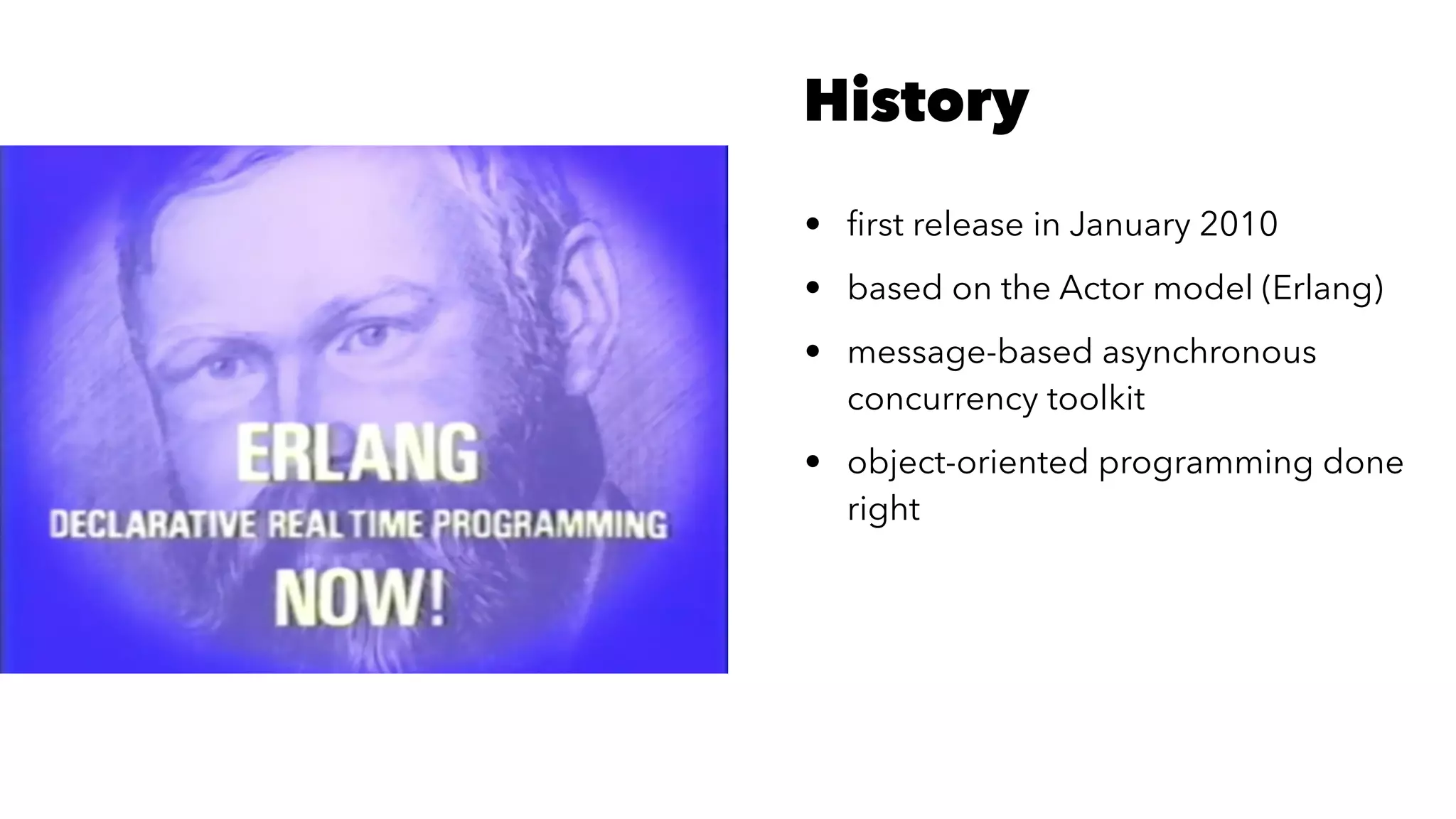 History
• ﬁrst release in January 2010
• based on the Actor model (Erlang)
• message-based asynchronous
concurrency toolkit
• object-oriented programming done
right
 