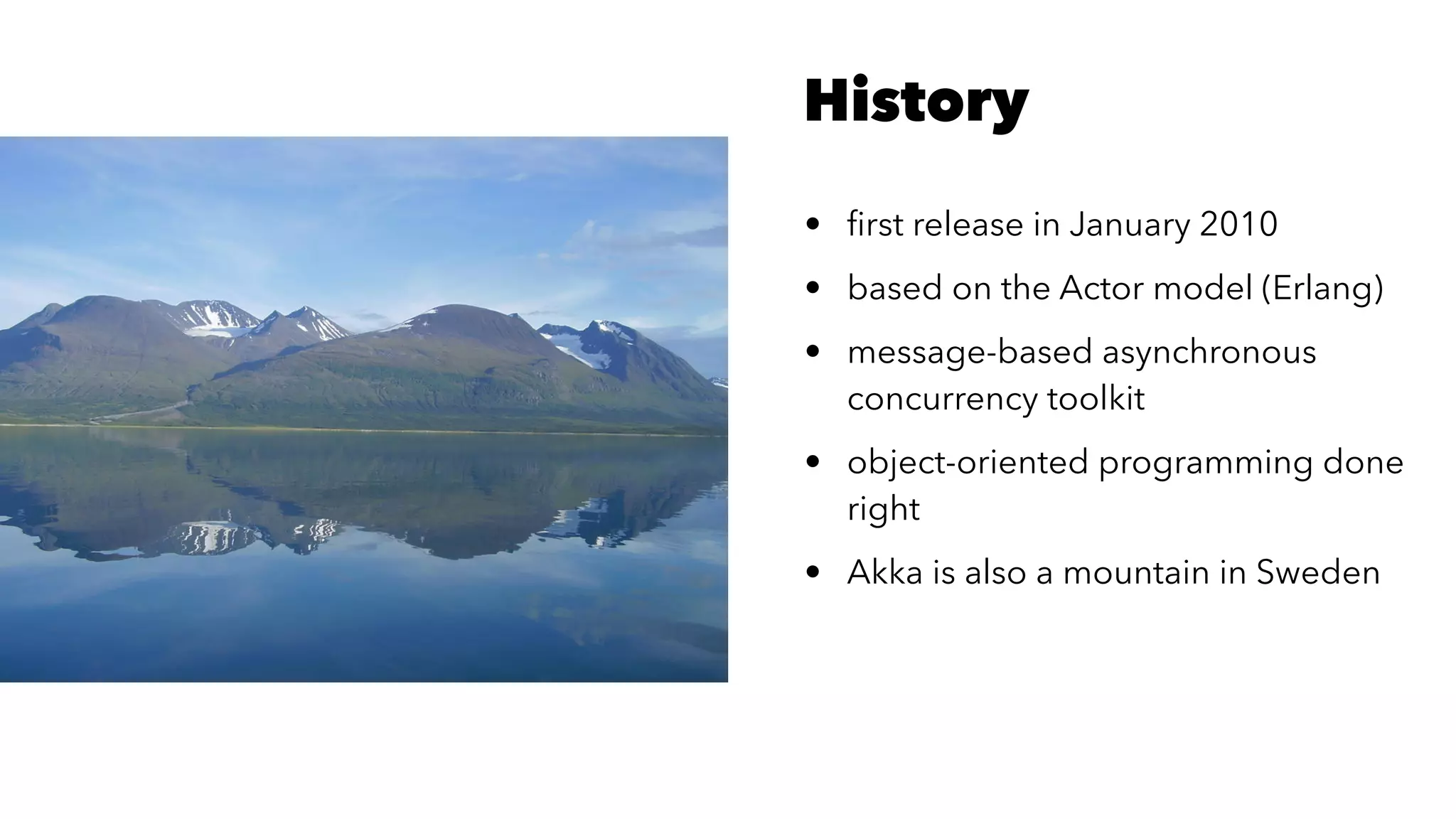History
• ﬁrst release in January 2010
• based on the Actor model (Erlang)
• message-based asynchronous
concurrency toolkit
• object-oriented programming done
right
• Akka is also a mountain in Sweden
 