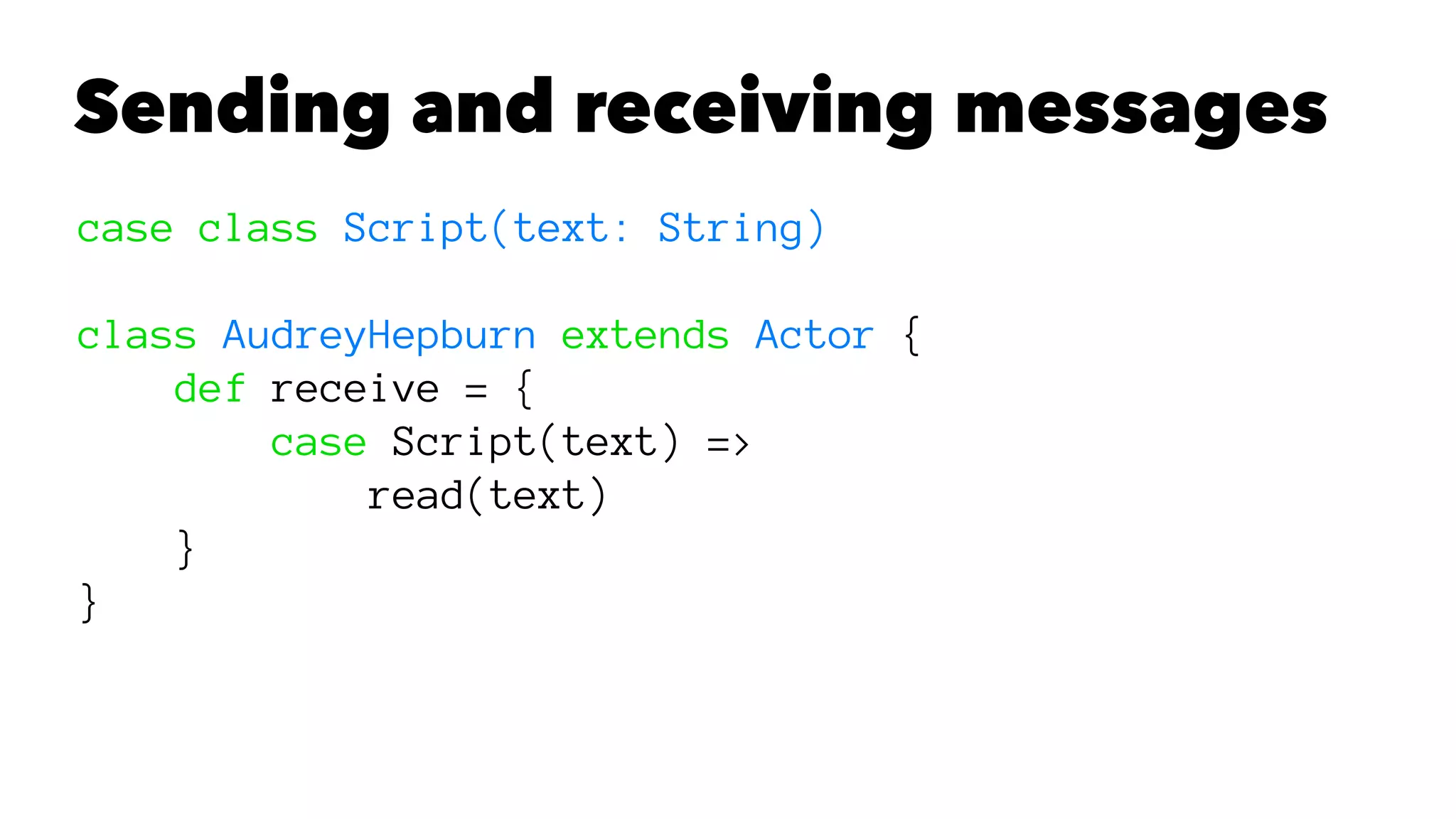 Sending and receiving messages
case class Script(text: String)
class AudreyHepburn extends Actor {
def receive = {
case Script(text) =>
read(text)
}
}
 