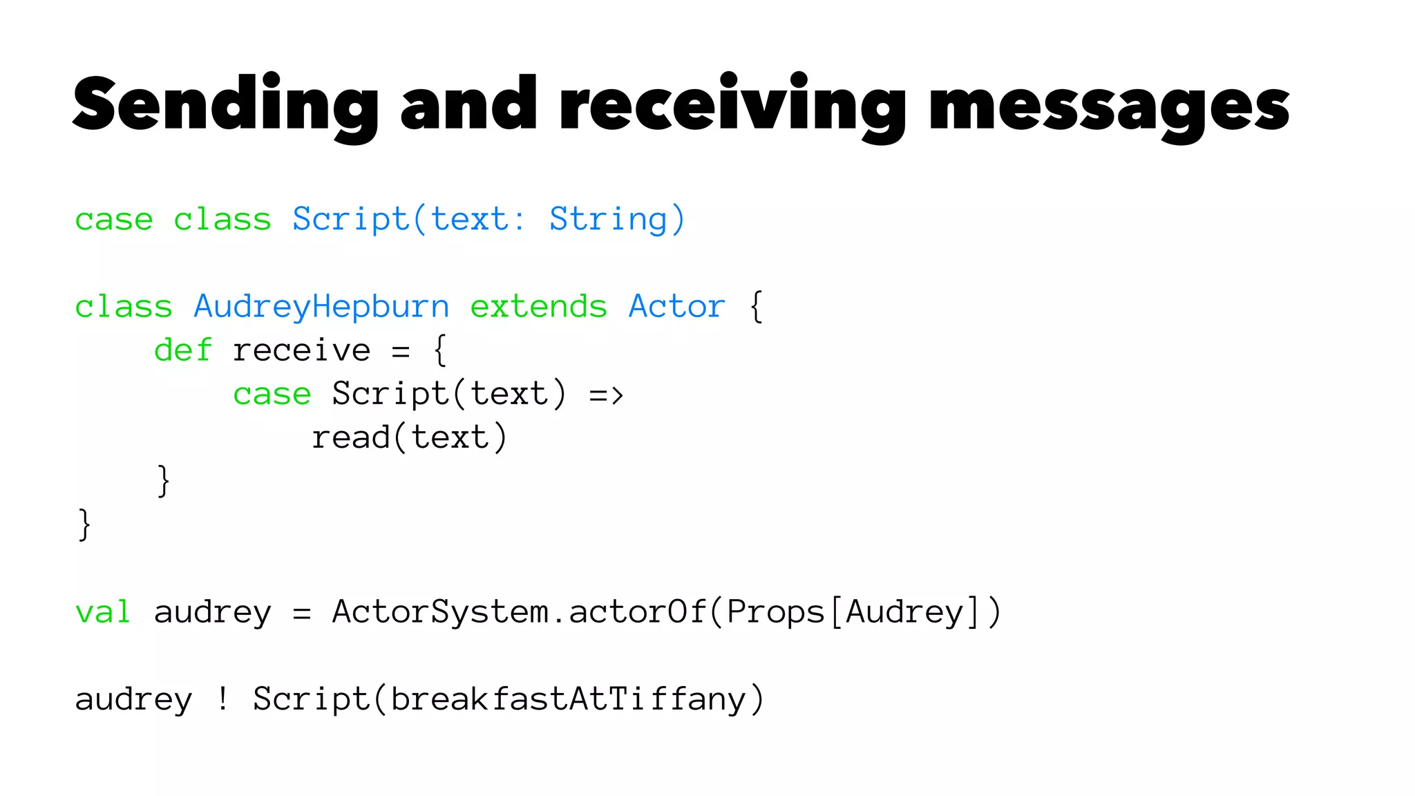 Sending and receiving messages
case class Script(text: String)
class AudreyHepburn extends Actor {
def receive = {
case Script(text) =>
read(text)
}
}
val audrey = ActorSystem.actorOf(Props[Audrey])
audrey ! Script(breakfastAtTiffany)
 