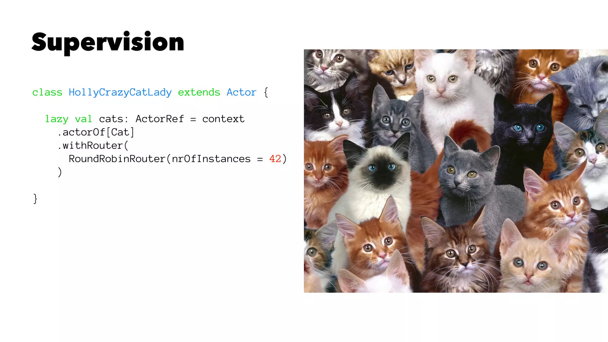 Supervision
class HollyCrazyCatLady extends Actor {
lazy val cats: ActorRef = context
.actorOf[Cat]
.withRouter(
RoundRobinRouter(nrOfInstances = 42)
)
}
 