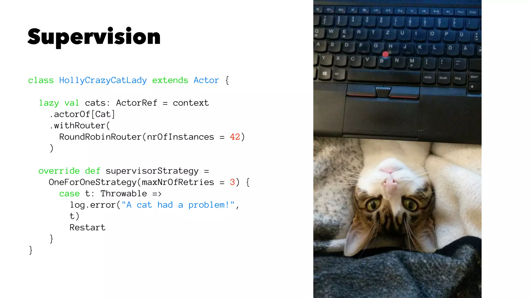 Supervision
class HollyCrazyCatLady extends Actor {
lazy val cats: ActorRef = context
.actorOf[Cat]
.withRouter(
RoundRobinRouter(nrOfInstances = 42)
)
override def supervisorStrategy =
OneForOneStrategy(maxNrOfRetries = 3) {
case t: Throwable =>
log.error("A cat had a problem!",
t)
Restart
}
}
 
