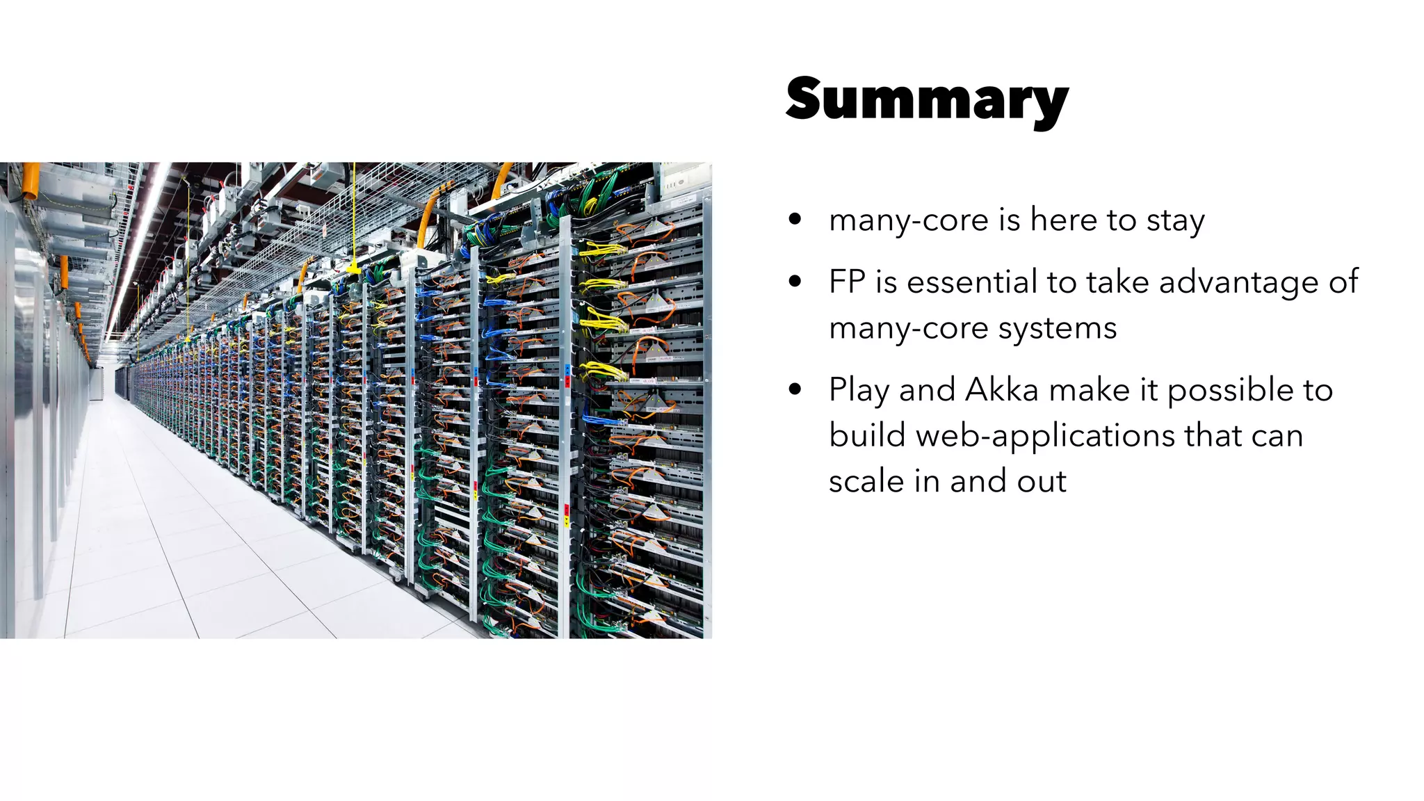 Summary
• many-core is here to stay
• FP is essential to take advantage of
many-core systems
• Play and Akka make it possible to
build web-applications that can
scale in and out
 