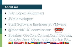 ● Iván López (@ilopmar)
● JVM developer
● Staff Software Engineer at VMware
● @MadridGUG coordinator
● Speaker: GeeCon, CommitConf, Devoxx,
RigaDevDays, Codemotion, Spring IO,...
🇪🇸🇮🇹🇬🇧🇦🇹🇨🇦🇧🇪🇨🇿🇺🇦🇩🇰🇸🇪🇺🇸🇷🇺🇪🇪🇱🇻🇭🇷🇵🇱🇹🇷🇷🇴🇧🇬
About me
 
