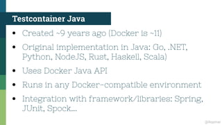 @ilopmar
Testcontainer Java
●
Created ~9 years ago (Docker is ~11)
●
Original implementation in Java: Go, .NET,
Python, NodeJS, Rust, Haskell, Scala)
●
Uses Docker Java API
●
Runs in any Docker-compatible environment
●
Integration with framework/libraries: Spring,
JUnit, Spock...
 