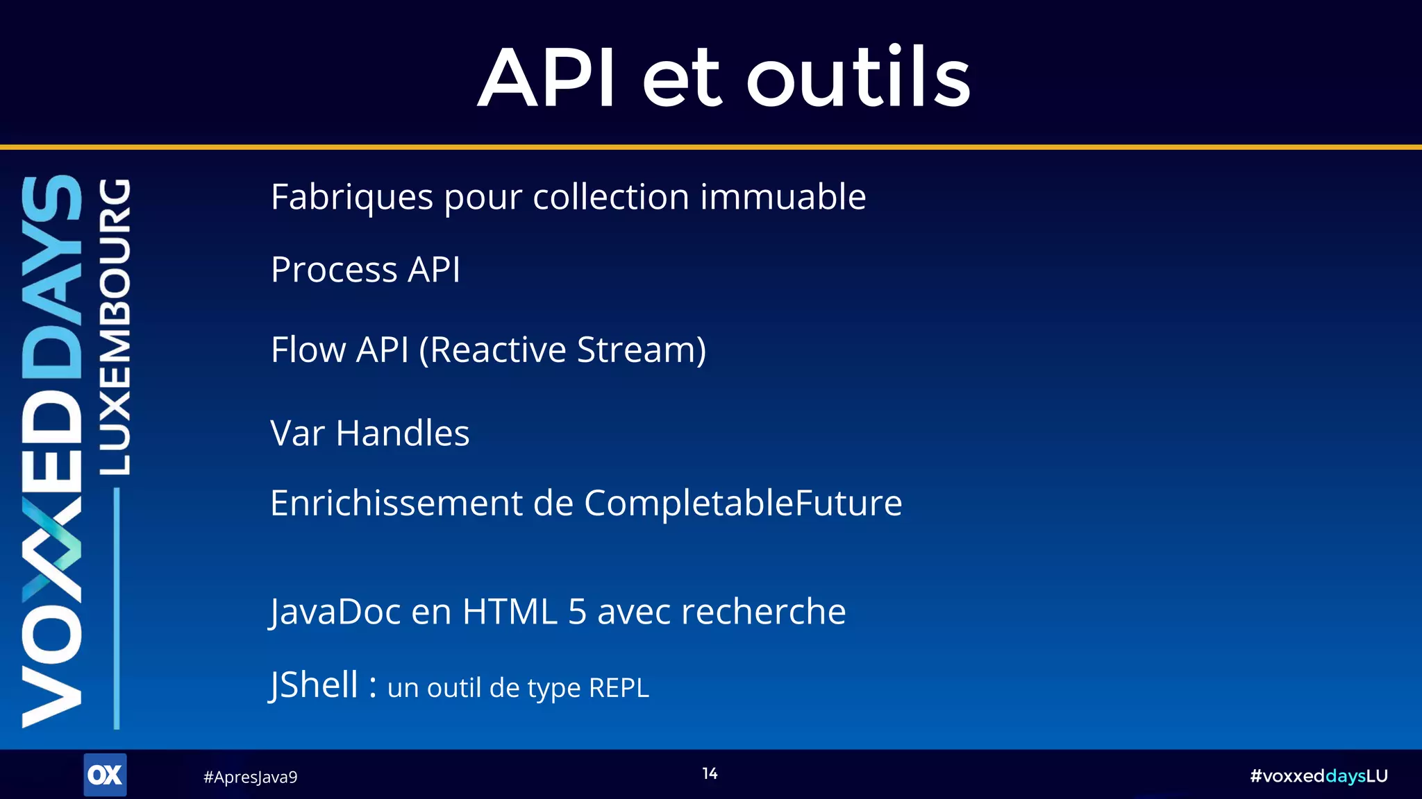 #ApresJava9#ApresJava9 #voxxeddaysLU14
Fabriques pour collection immuable
API et outils
JShell : un outil de type REPL
Process API
Flow API (Reactive Stream)
Var Handles
JavaDoc en HTML 5 avec recherche
Enrichissement de CompletableFuture
 