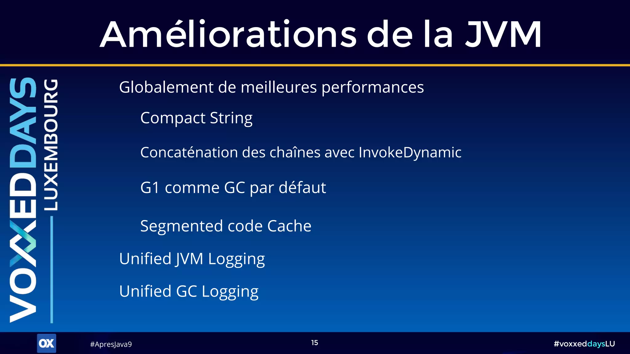 #ApresJava9#ApresJava9 #voxxeddaysLU15
Globalement de meilleures performances
Améliorations de la JVM
Segmented code Cache
G1 comme GC par défaut
Concaténation des chaînes avec InvokeDynamic
Compact String
Unified JVM Logging
Unified GC Logging
 