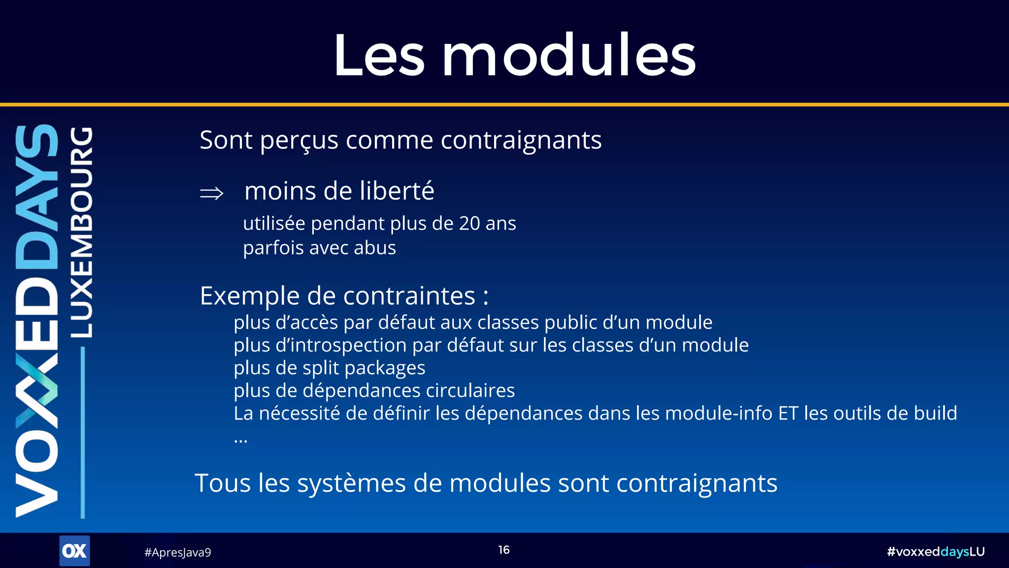 #ApresJava9#ApresJava9 #voxxeddaysLU16
Sont perçus comme contraignants
Les modules
Exemple de contraintes :
plus d’accès par défaut aux classes public d’un module
plus d’introspection par défaut sur les classes d’un module
plus de split packages
plus de dépendances circulaires
La nécessité de définir les dépendances dans les module-info ET les outils de build
…
 moins de liberté
utilisée pendant plus de 20 ans
parfois avec abus
Tous les systèmes de modules sont contraignants
 