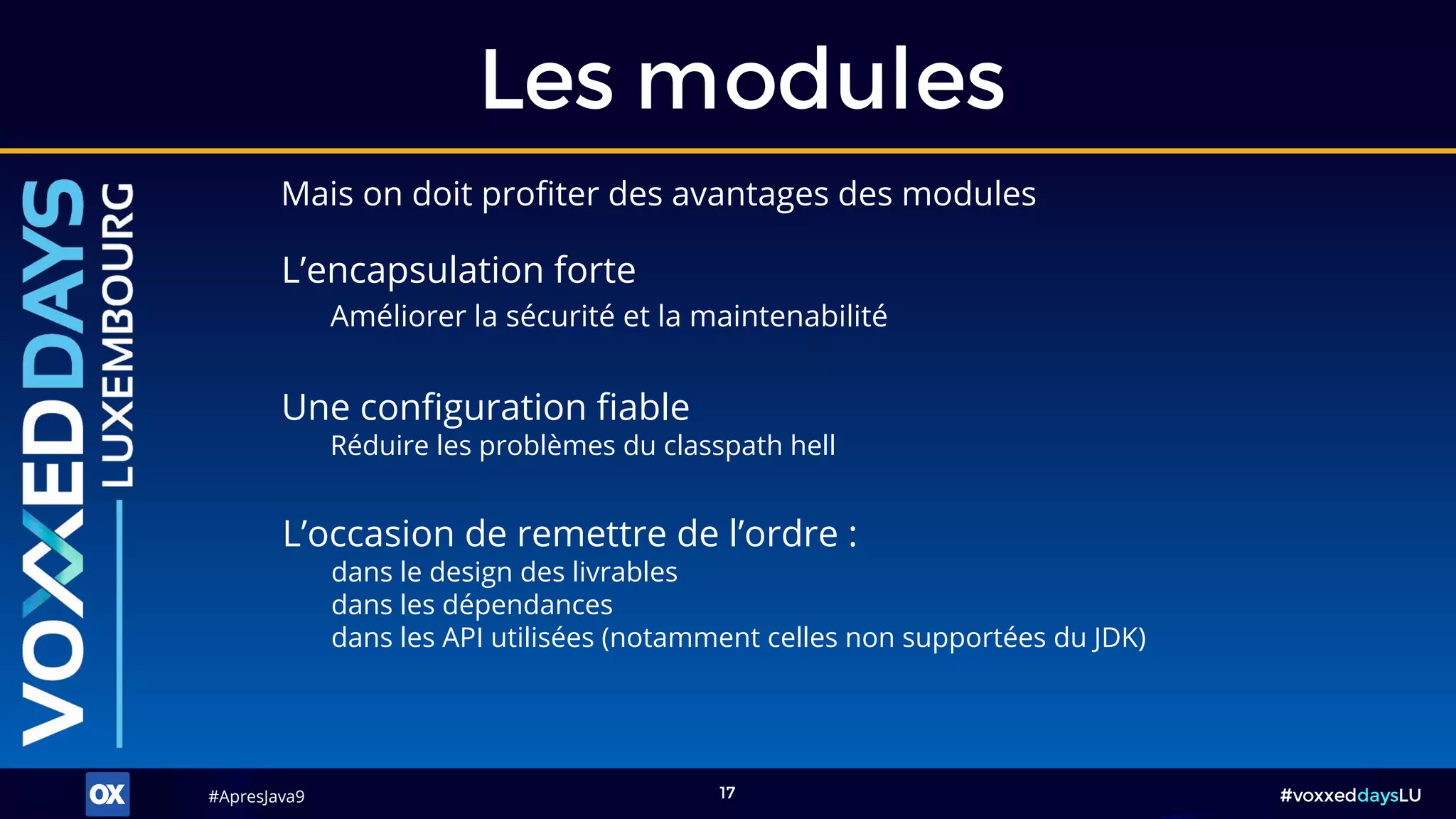 #ApresJava9#ApresJava9 #voxxeddaysLU17
Les modules
Mais on doit profiter des avantages des modules
L’occasion de remettre de l’ordre :
dans le design des livrables
dans les dépendances
dans les API utilisées (notamment celles non supportées du JDK)
Une configuration fiable
Réduire les problèmes du classpath hell
L’encapsulation forte
Améliorer la sécurité et la maintenabilité
 