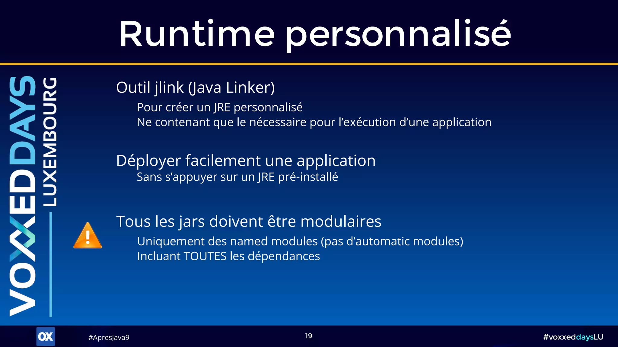 #ApresJava9#ApresJava9 #voxxeddaysLU19
Outil jlink (Java Linker)
Pour créer un JRE personnalisé
Ne contenant que le nécessaire pour l’exécution d’une application
Runtime personnalisé
Déployer facilement une application
Sans s’appuyer sur un JRE pré-installé
Tous les jars doivent être modulaires
Uniquement des named modules (pas d’automatic modules)
Incluant TOUTES les dépendances
 