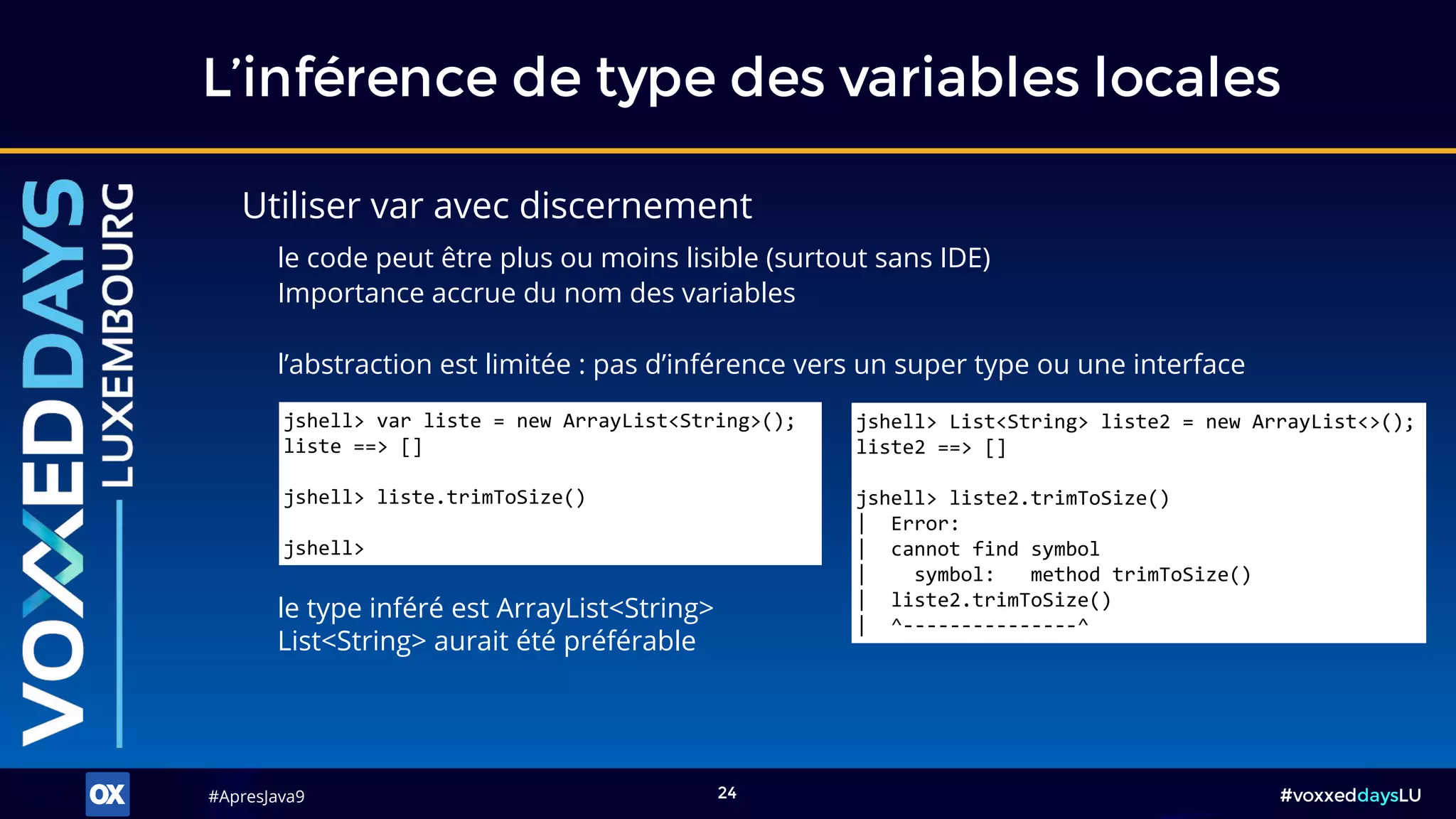 #ApresJava9#ApresJava9 #voxxeddaysLU24
L’inférence de type des variables locales
Utiliser var avec discernement
le code peut être plus ou moins lisible (surtout sans IDE)
Importance accrue du nom des variables
l’abstraction est limitée : pas d’inférence vers un super type ou une interface
le type inféré est ArrayList<String>
List<String> aurait été préférable
jshell> var liste = new ArrayList<String>();
liste ==> []
jshell> liste.trimToSize()
jshell>
jshell> List<String> liste2 = new ArrayList<>();
liste2 ==> []
jshell> liste2.trimToSize()
| Error:
| cannot find symbol
| symbol: method trimToSize()
| liste2.trimToSize()
| ^---------------^
 