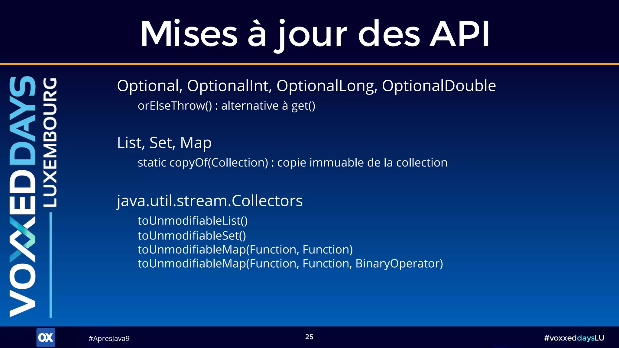 #ApresJava9#ApresJava9 #voxxeddaysLU25
Optional, OptionalInt, OptionalLong, OptionalDouble
orElseThrow() : alternative à get()
Mises à jour des API
java.util.stream.Collectors
toUnmodifiableList()
toUnmodifiableSet()
toUnmodifiableMap(Function, Function)
toUnmodifiableMap(Function, Function, BinaryOperator)
List, Set, Map
static copyOf(Collection) : copie immuable de la collection
 