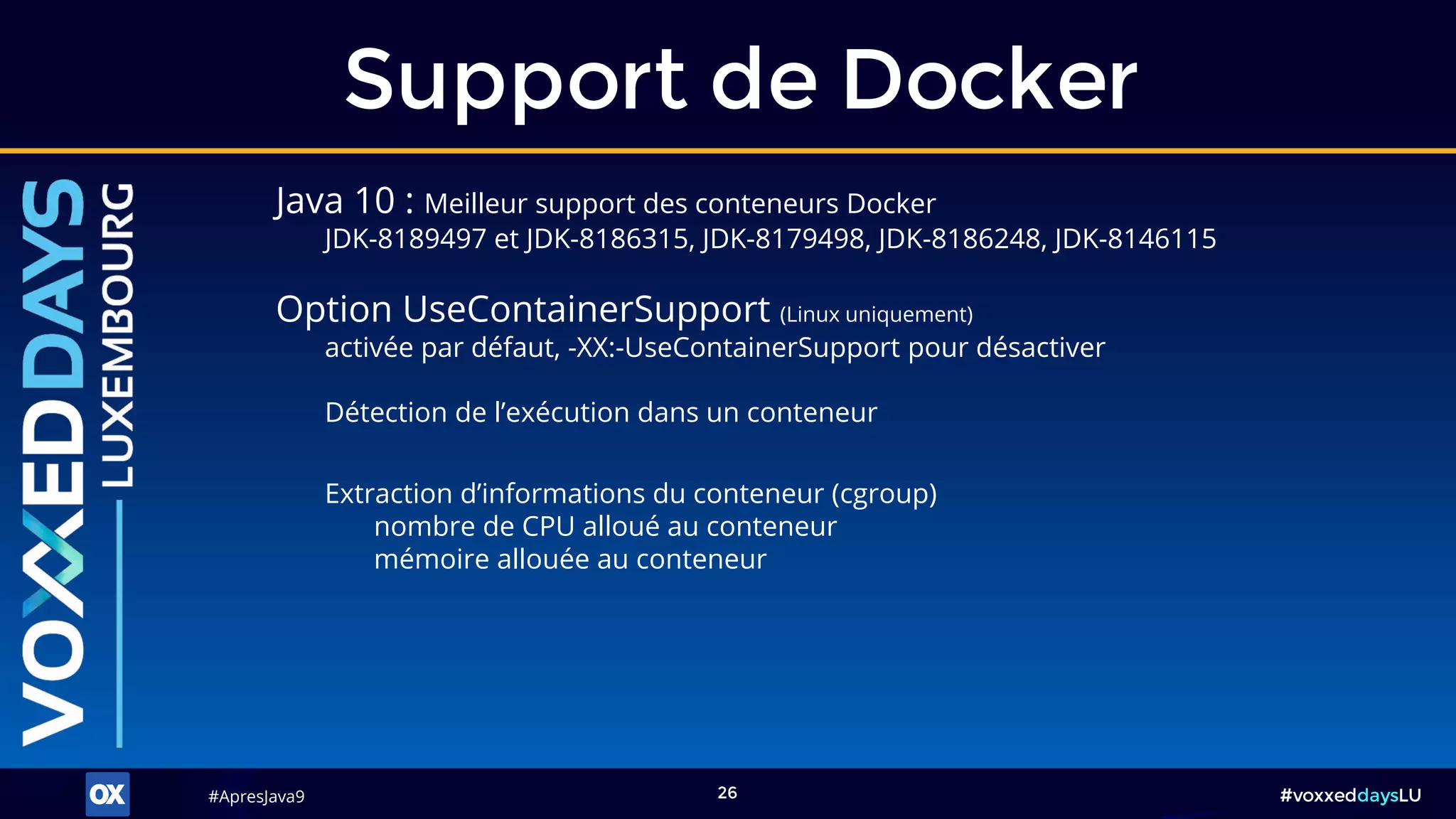 #ApresJava9#ApresJava9 #voxxeddaysLU26
Support de Docker
Java 10 : Meilleur support des conteneurs Docker
JDK-8189497 et JDK-8186315, JDK-8179498, JDK-8186248, JDK-8146115
Option UseContainerSupport (Linux uniquement)
activée par défaut, -XX:-UseContainerSupport pour désactiver
Extraction d’informations du conteneur (cgroup)
nombre de CPU alloué au conteneur
mémoire allouée au conteneur
Détection de l’exécution dans un conteneur
 