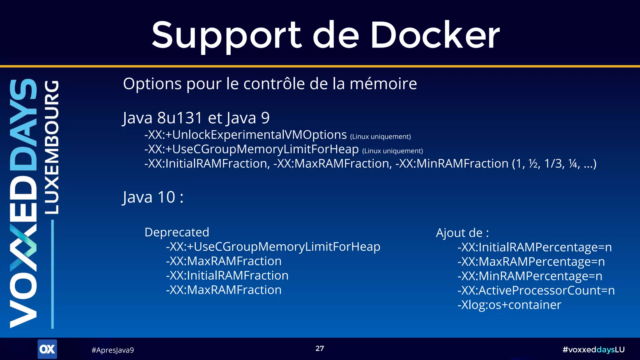 #ApresJava9#ApresJava9 #voxxeddaysLU27
Java 8u131 et Java 9
-XX:+UnlockExperimentalVMOptions (Linux uniquement)
-XX:+UseCGroupMemoryLimitForHeap (Linux uniquement)
-XX:InitialRAMFraction, -XX:MaxRAMFraction, -XX:MinRAMFraction (1, ½, 1/3, ¼, …)
Support de Docker
Java 10 :
Ajout de :
-XX:InitialRAMPercentage=n
-XX:MaxRAMPercentage=n
-XX:MinRAMPercentage=n
-XX:ActiveProcessorCount=n
-Xlog:os+container
Deprecated
-XX:+UseCGroupMemoryLimitForHeap
-XX:MaxRAMFraction
-XX:InitialRAMFraction
-XX:MaxRAMFraction
Options pour le contrôle de la mémoire
 