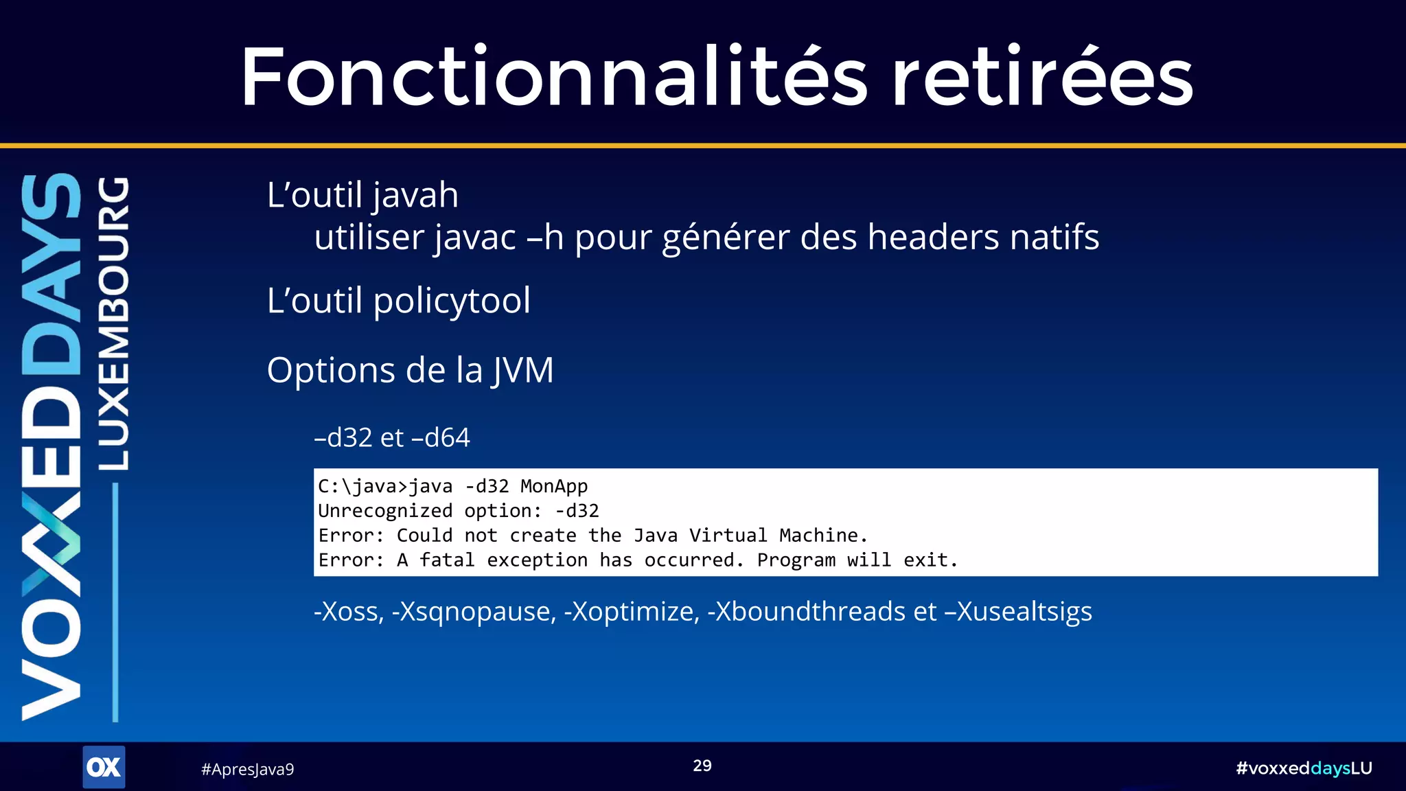 #ApresJava9#ApresJava9 #voxxeddaysLU29
L’outil javah
utiliser javac –h pour générer des headers natifs
Fonctionnalités retirées
-Xoss, -Xsqnopause, -Xoptimize, -Xboundthreads et –Xusealtsigs
Options de la JVM
L’outil policytool
C:java>java -d32 MonApp
Unrecognized option: -d32
Error: Could not create the Java Virtual Machine.
Error: A fatal exception has occurred. Program will exit.
–d32 et –d64
 