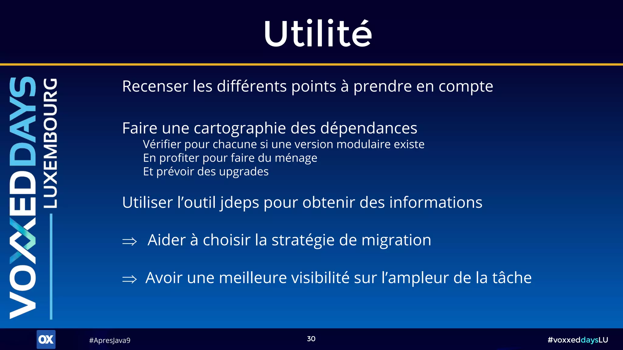 #ApresJava9#ApresJava9 #voxxeddaysLU30
Recenser les différents points à prendre en compte
Utilité
 Aider à choisir la stratégie de migration
 Avoir une meilleure visibilité sur l’ampleur de la tâche
Faire une cartographie des dépendances
Vérifier pour chacune si une version modulaire existe
En profiter pour faire du ménage
Et prévoir des upgrades
Utiliser l’outil jdeps pour obtenir des informations
 