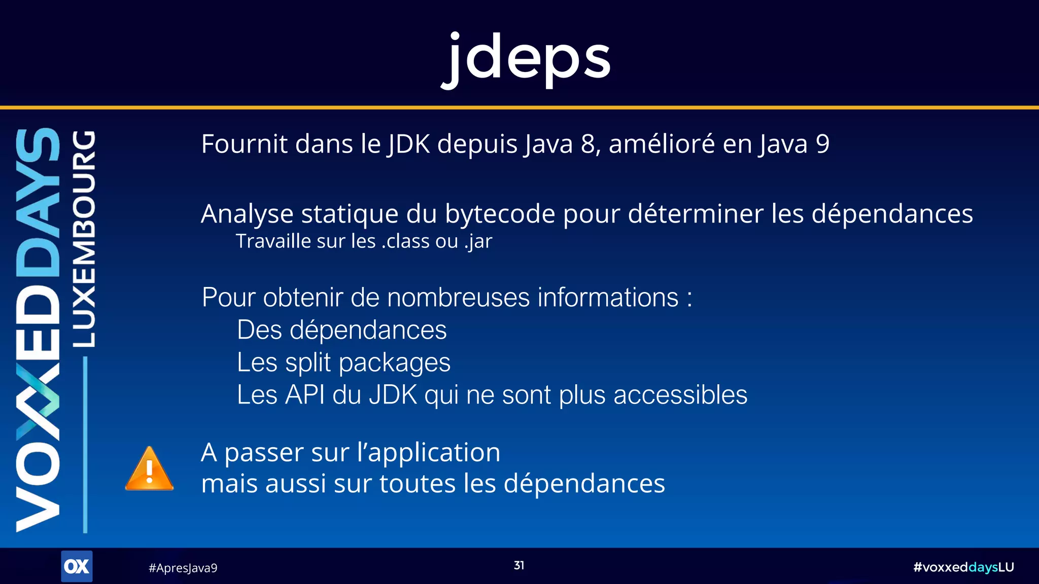 #ApresJava9#ApresJava9 #voxxeddaysLU31
Fournit dans le JDK depuis Java 8, amélioré en Java 9
jdeps
Analyse statique du bytecode pour déterminer les dépendances
Travaille sur les .class ou .jar
A passer sur l’application
mais aussi sur toutes les dépendances
Pour obtenir de nombreuses informations :
Des dépendances
Les split packages
Les API du JDK qui ne sont plus accessibles
 