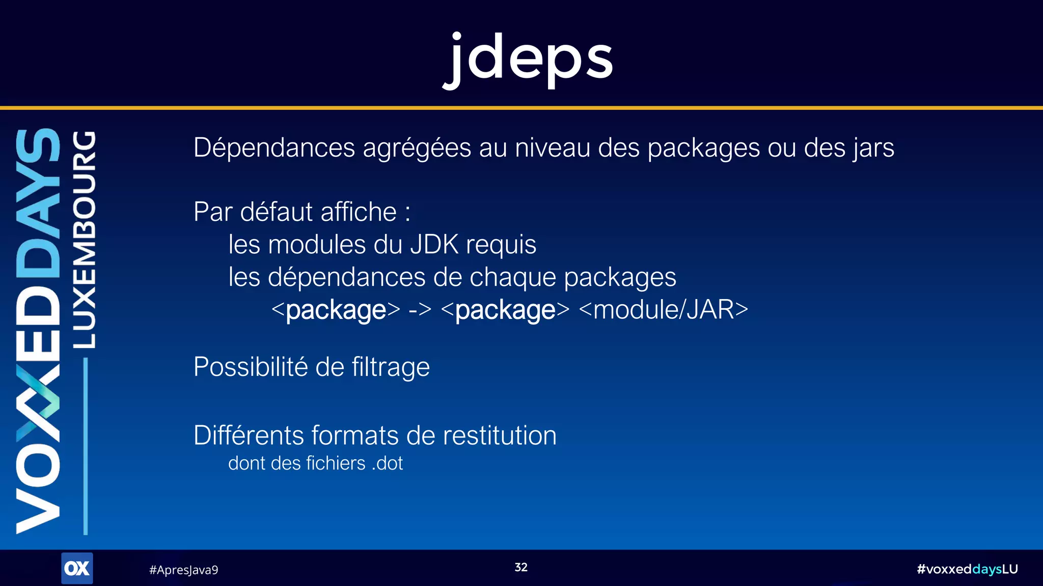 #ApresJava9#ApresJava9 #voxxeddaysLU32
jdeps
Dépendances agrégées au niveau des packages ou des jars
Possibilité de filtrage
Différents formats de restitution
dont des fichiers .dot
Par défaut affiche :
les modules du JDK requis
les dépendances de chaque packages
<package> -> <package> <module/JAR>
 