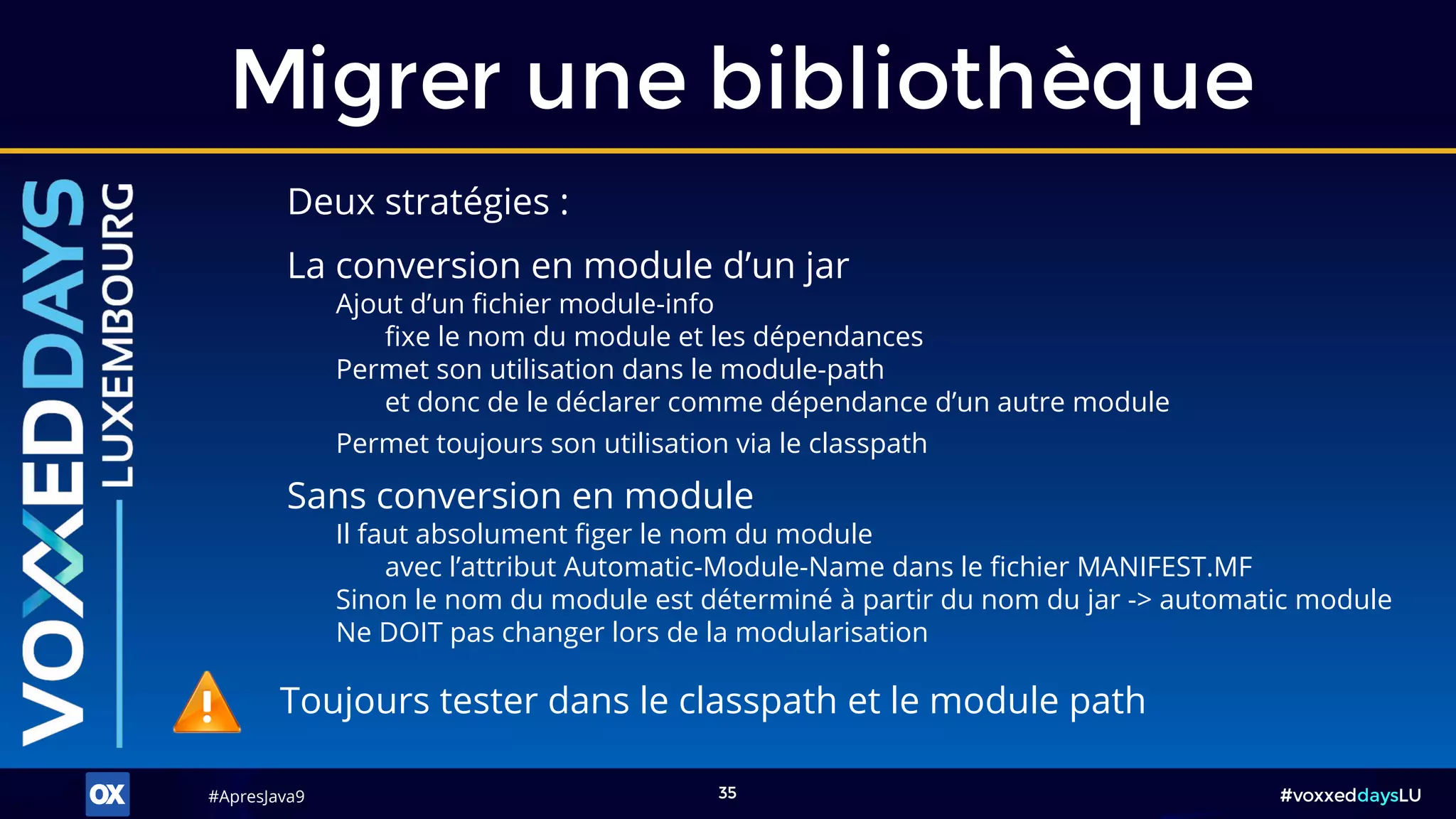 #ApresJava9#ApresJava9 #voxxeddaysLU35
Deux stratégies :
Migrer une bibliothèque
Sans conversion en module
Il faut absolument figer le nom du module
avec l’attribut Automatic-Module-Name dans le fichier MANIFEST.MF
Sinon le nom du module est déterminé à partir du nom du jar -> automatic module
Ne DOIT pas changer lors de la modularisation
La conversion en module d’un jar
Ajout d’un fichier module-info
fixe le nom du module et les dépendances
Permet son utilisation dans le module-path
et donc de le déclarer comme dépendance d’un autre module
Permet toujours son utilisation via le classpath
Toujours tester dans le classpath et le module path
 