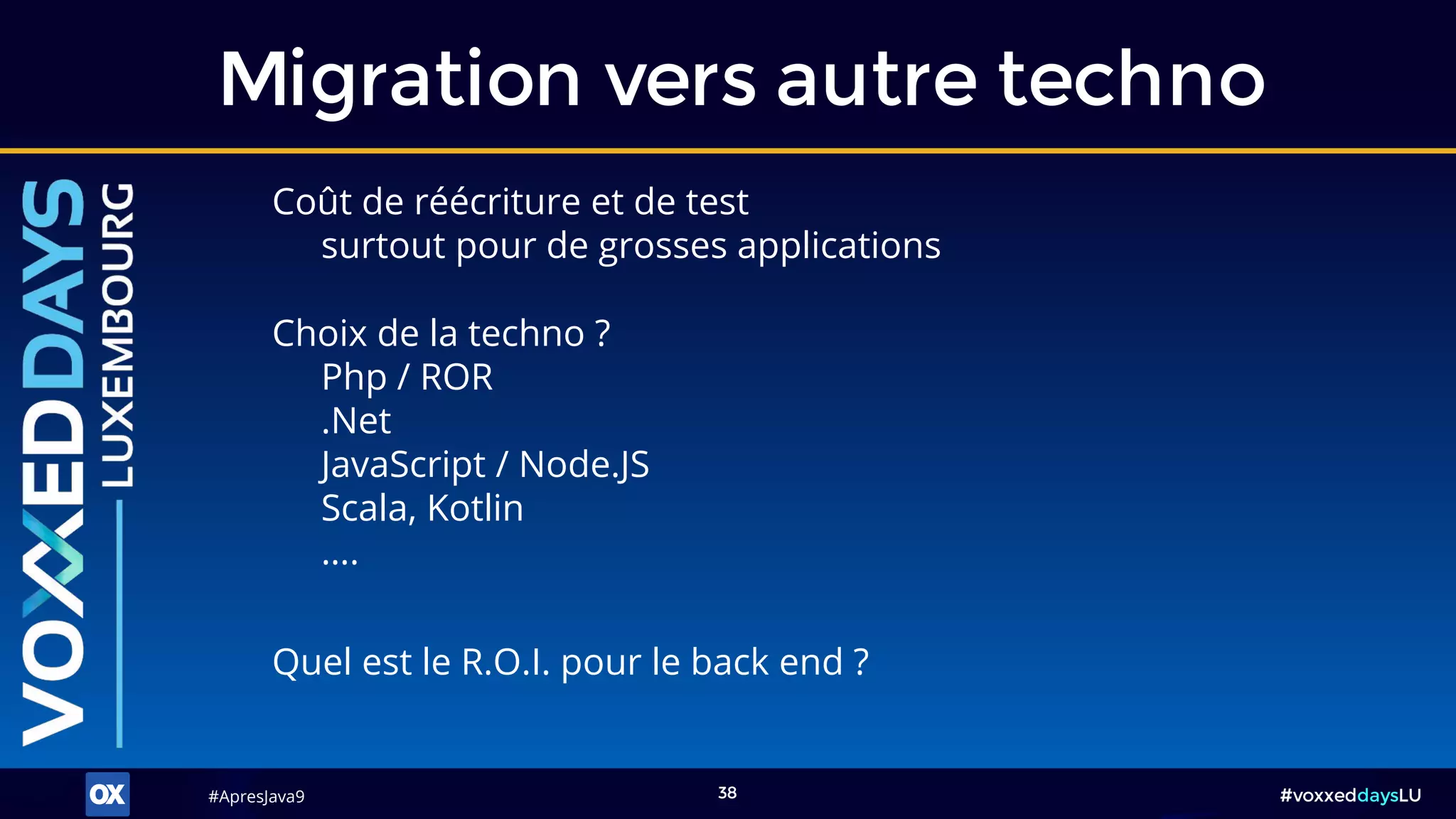 #ApresJava9#ApresJava9 #voxxeddaysLU38
Coût de réécriture et de test
surtout pour de grosses applications
Migration vers autre techno
Quel est le R.O.I. pour le back end ?
Choix de la techno ?
Php / ROR
.Net
JavaScript / Node.JS
Scala, Kotlin
….
 