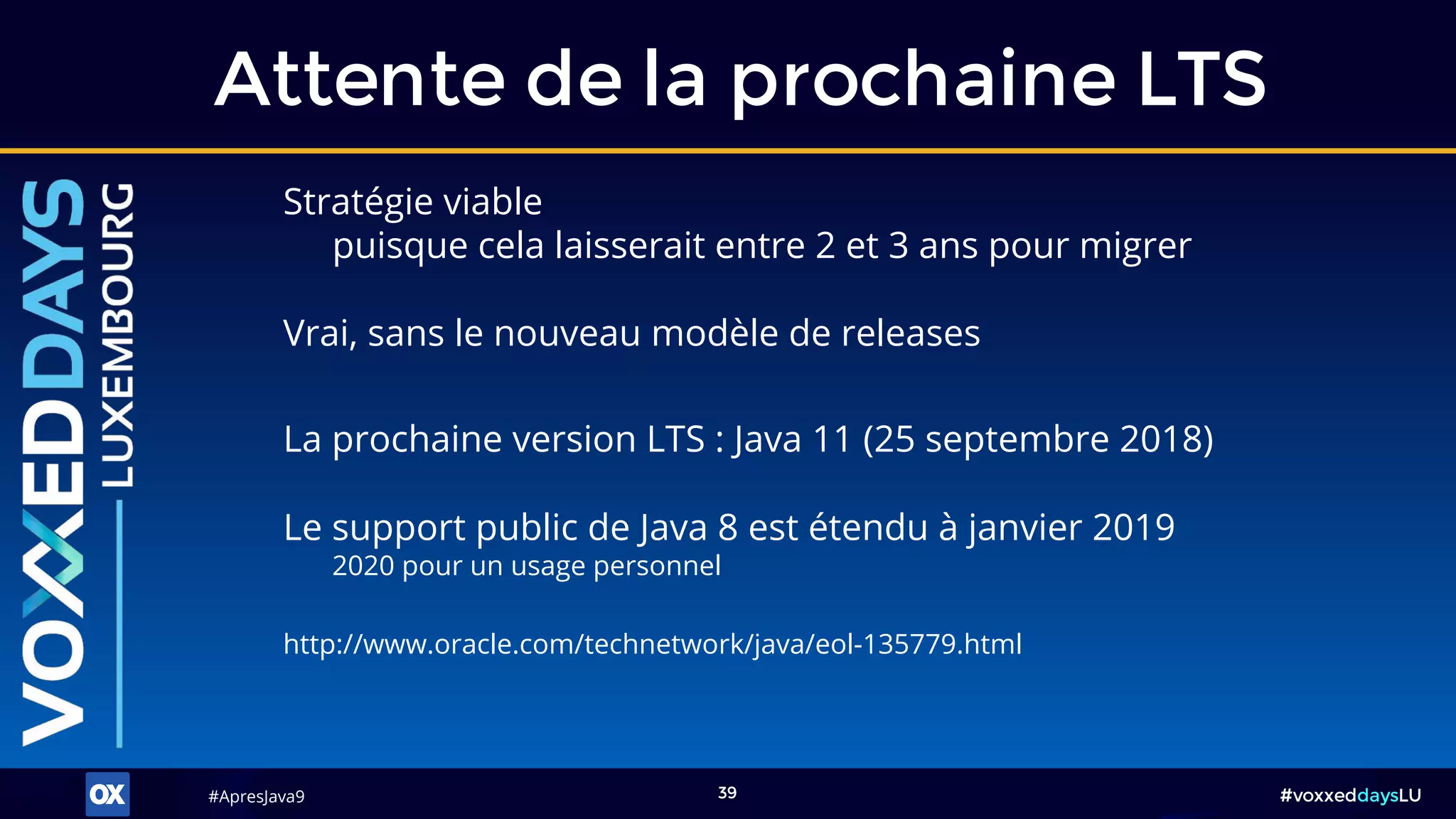 #ApresJava9#ApresJava9 #voxxeddaysLU39
Stratégie viable
puisque cela laisserait entre 2 et 3 ans pour migrer
Attente de la prochaine LTS
Vrai, sans le nouveau modèle de releases
La prochaine version LTS : Java 11 (25 septembre 2018)
Le support public de Java 8 est étendu à janvier 2019
2020 pour un usage personnel
http://www.oracle.com/technetwork/java/eol-135779.html
 