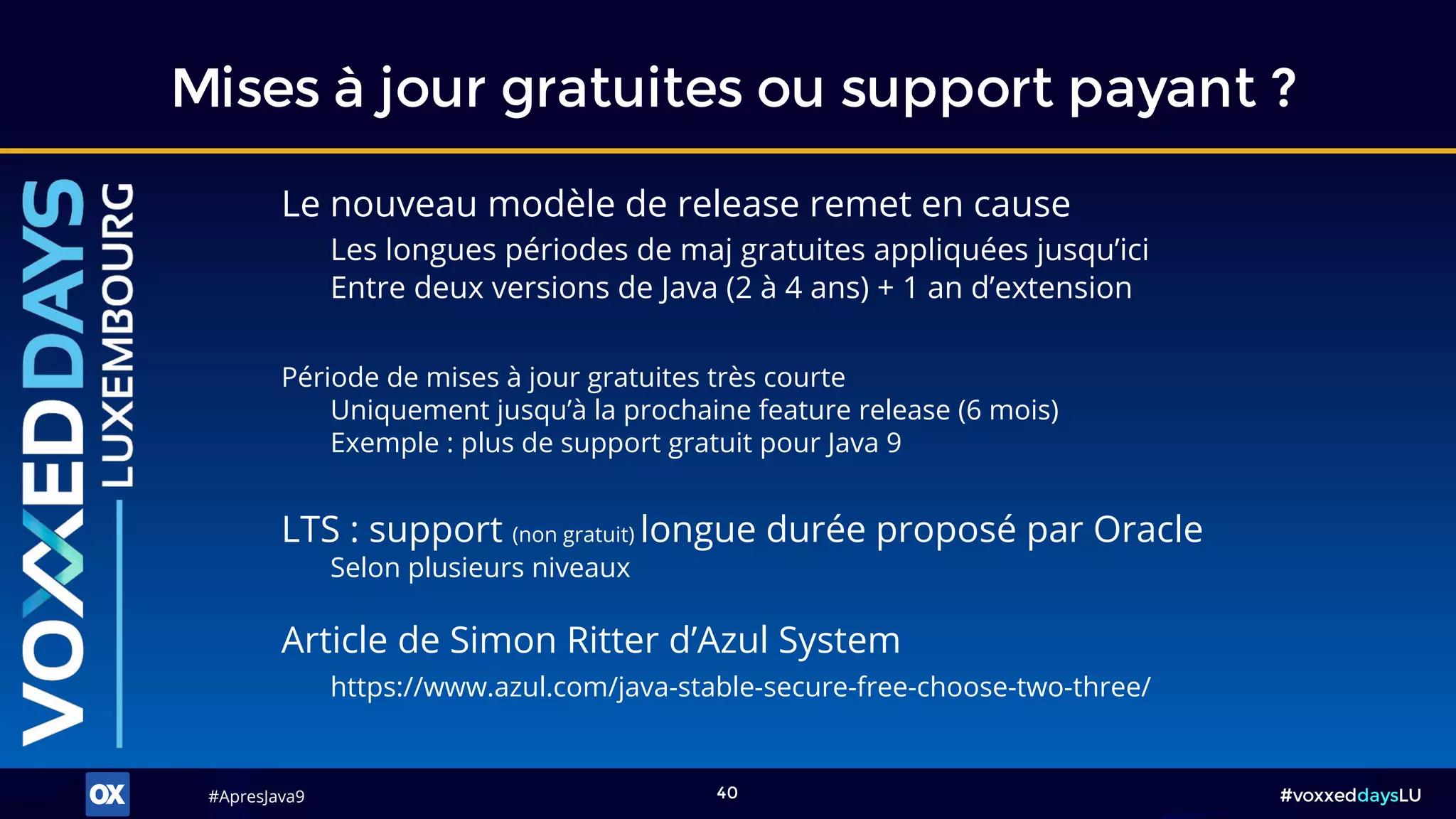 #ApresJava9#ApresJava9 #voxxeddaysLU40
Mises à jour gratuites ou support payant ?
LTS : support (non gratuit) longue durée proposé par Oracle
Selon plusieurs niveaux
Article de Simon Ritter d’Azul System
https://www.azul.com/java-stable-secure-free-choose-two-three/
Le nouveau modèle de release remet en cause
Les longues périodes de maj gratuites appliquées jusqu’ici
Entre deux versions de Java (2 à 4 ans) + 1 an d’extension
Période de mises à jour gratuites très courte
Uniquement jusqu’à la prochaine feature release (6 mois)
Exemple : plus de support gratuit pour Java 9
 