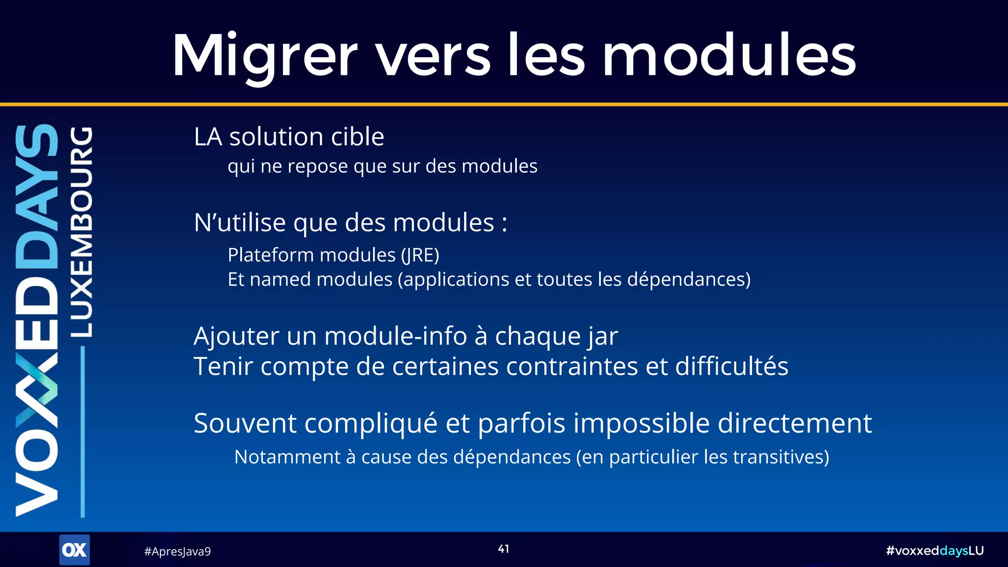 #ApresJava9#ApresJava9 #voxxeddaysLU41
LA solution cible
qui ne repose que sur des modules
Migrer vers les modules
N’utilise que des modules :
Plateform modules (JRE)
Et named modules (applications et toutes les dépendances)
Ajouter un module-info à chaque jar
Tenir compte de certaines contraintes et difficultés
Souvent compliqué et parfois impossible directement
Notamment à cause des dépendances (en particulier les transitives)
 