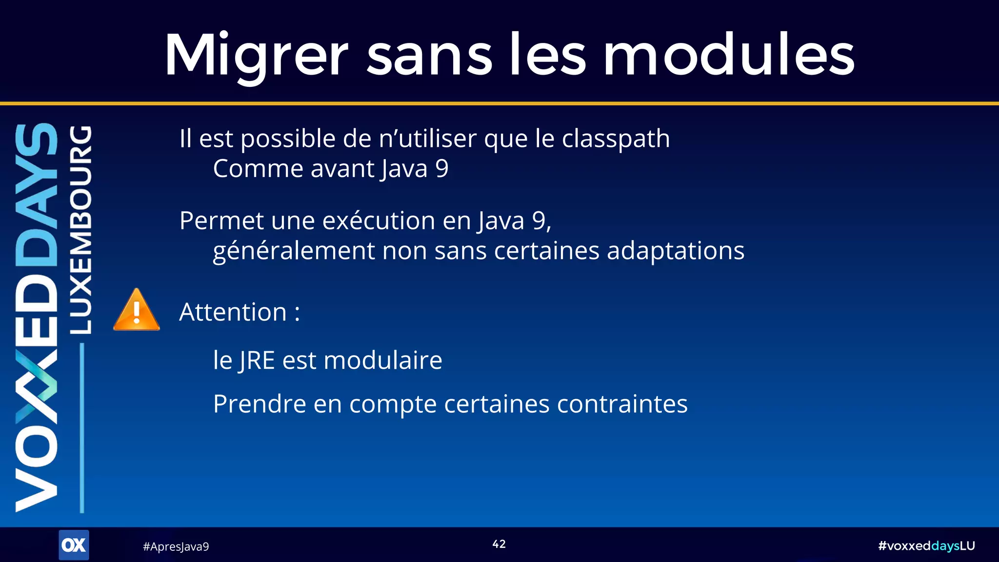 #ApresJava9#ApresJava9 #voxxeddaysLU42
Il est possible de n’utiliser que le classpath
Comme avant Java 9
Migrer sans les modules
Attention :
le JRE est modulaire
Permet une exécution en Java 9,
généralement non sans certaines adaptations
Prendre en compte certaines contraintes
 