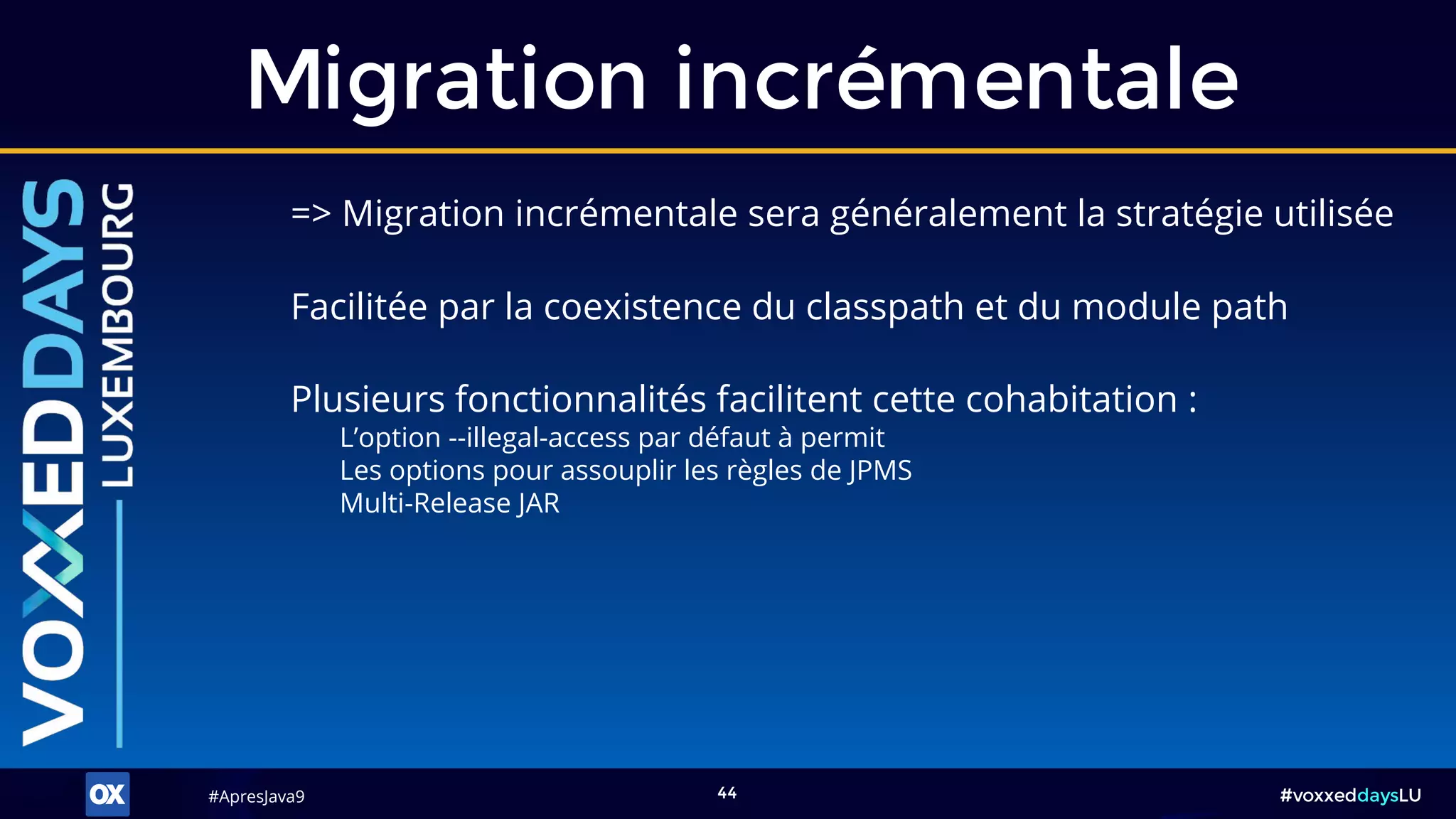 #ApresJava9#ApresJava9 #voxxeddaysLU44
Migration incrémentale
Plusieurs fonctionnalités facilitent cette cohabitation :
L’option --illegal-access par défaut à permit
Les options pour assouplir les règles de JPMS
Multi-Release JAR
Facilitée par la coexistence du classpath et du module path
=> Migration incrémentale sera généralement la stratégie utilisée
 