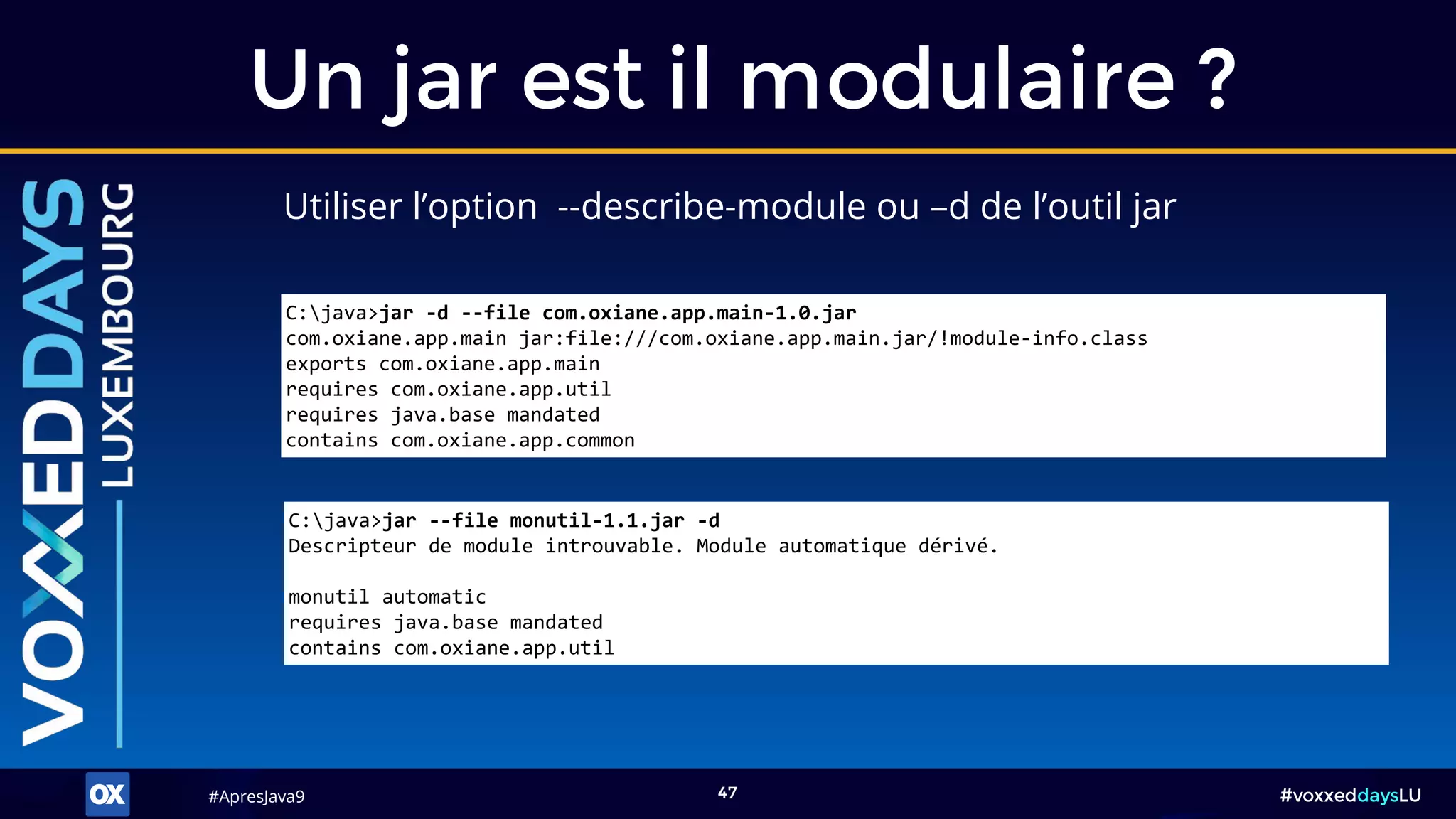 #ApresJava9#ApresJava9 #voxxeddaysLU47
Utiliser l’option --describe-module ou –d de l’outil jar
Un jar est il modulaire ?
C:java>jar --file monutil-1.1.jar -d
Descripteur de module introuvable. Module automatique dérivé.
monutil automatic
requires java.base mandated
contains com.oxiane.app.util
C:java>jar -d --file com.oxiane.app.main-1.0.jar
com.oxiane.app.main jar:file:///com.oxiane.app.main.jar/!module-info.class
exports com.oxiane.app.main
requires com.oxiane.app.util
requires java.base mandated
contains com.oxiane.app.common
 