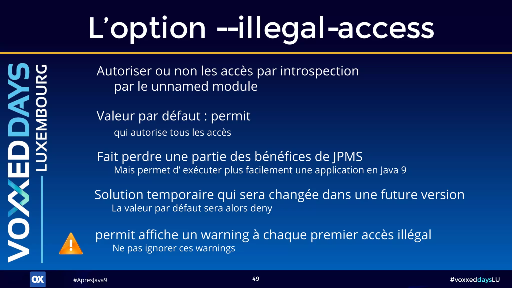 #ApresJava9#ApresJava9 #voxxeddaysLU49
L’option --illegal-access
Solution temporaire qui sera changée dans une future version
La valeur par défaut sera alors deny
Autoriser ou non les accès par introspection
par le unnamed module
Fait perdre une partie des bénéfices de JPMS
Mais permet d’ exécuter plus facilement une application en Java 9
permit affiche un warning à chaque premier accès illégal
Ne pas ignorer ces warnings
Valeur par défaut : permit
qui autorise tous les accès
 