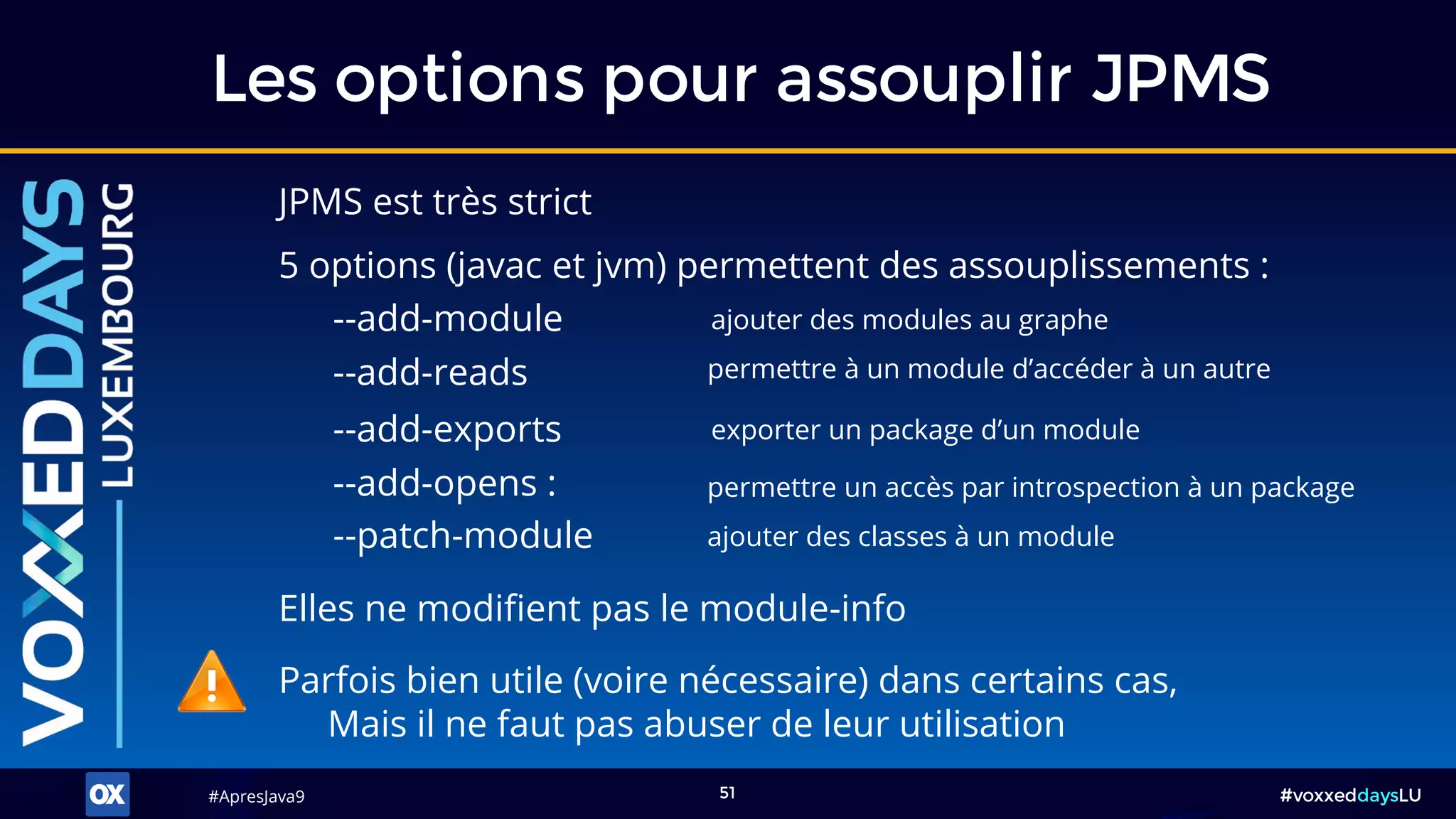 #ApresJava9#ApresJava9 #voxxeddaysLU51
JPMS est très strict
Les options pour assouplir JPMS
Parfois bien utile (voire nécessaire) dans certains cas,
Mais il ne faut pas abuser de leur utilisation
--add-module ajouter des modules au graphe
--add-reads permettre à un module d’accéder à un autre
--add-exports exporter un package d’un module
--patch-module ajouter des classes à un module
--add-opens : permettre un accès par introspection à un package
5 options (javac et jvm) permettent des assouplissements :
Elles ne modifient pas le module-info
 