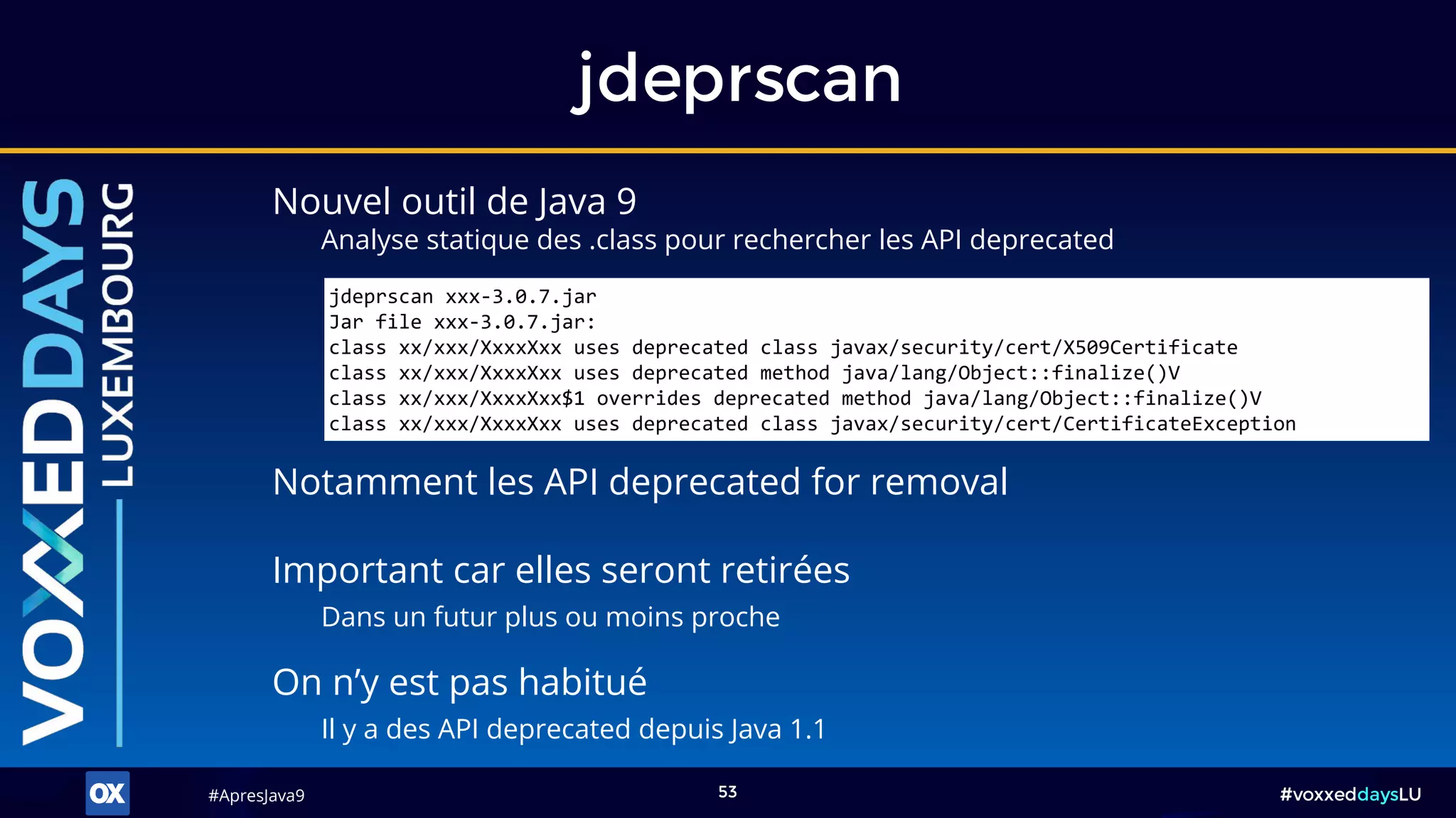 #ApresJava9#ApresJava9 #voxxeddaysLU53
Nouvel outil de Java 9
Analyse statique des .class pour rechercher les API deprecated
jdeprscan
On n’y est pas habitué
Il y a des API deprecated depuis Java 1.1
Notamment les API deprecated for removal
Important car elles seront retirées
Dans un futur plus ou moins proche
jdeprscan xxx-3.0.7.jar
Jar file xxx-3.0.7.jar:
class xx/xxx/XxxxXxx uses deprecated class javax/security/cert/X509Certificate
class xx/xxx/XxxxXxx uses deprecated method java/lang/Object::finalize()V
class xx/xxx/XxxxXxx$1 overrides deprecated method java/lang/Object::finalize()V
class xx/xxx/XxxxXxx uses deprecated class javax/security/cert/CertificateException
 