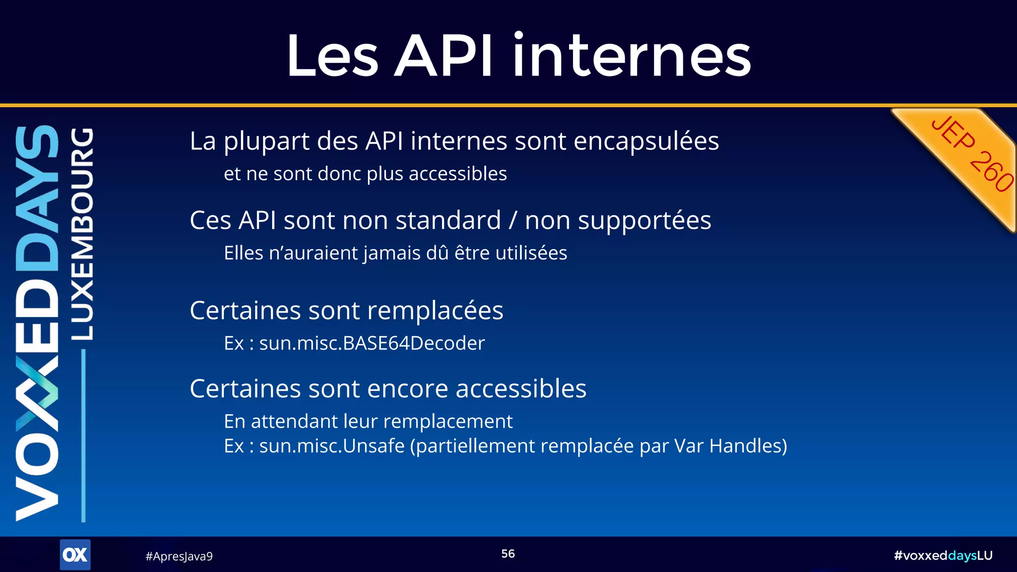 #ApresJava9#ApresJava9 #voxxeddaysLU56
La plupart des API internes sont encapsulées
et ne sont donc plus accessibles
Les API internes
Ces API sont non standard / non supportées
Elles n’auraient jamais dû être utilisées
Certaines sont remplacées
Ex : sun.misc.BASE64Decoder
Certaines sont encore accessibles
En attendant leur remplacement
Ex : sun.misc.Unsafe (partiellement remplacée par Var Handles)
 