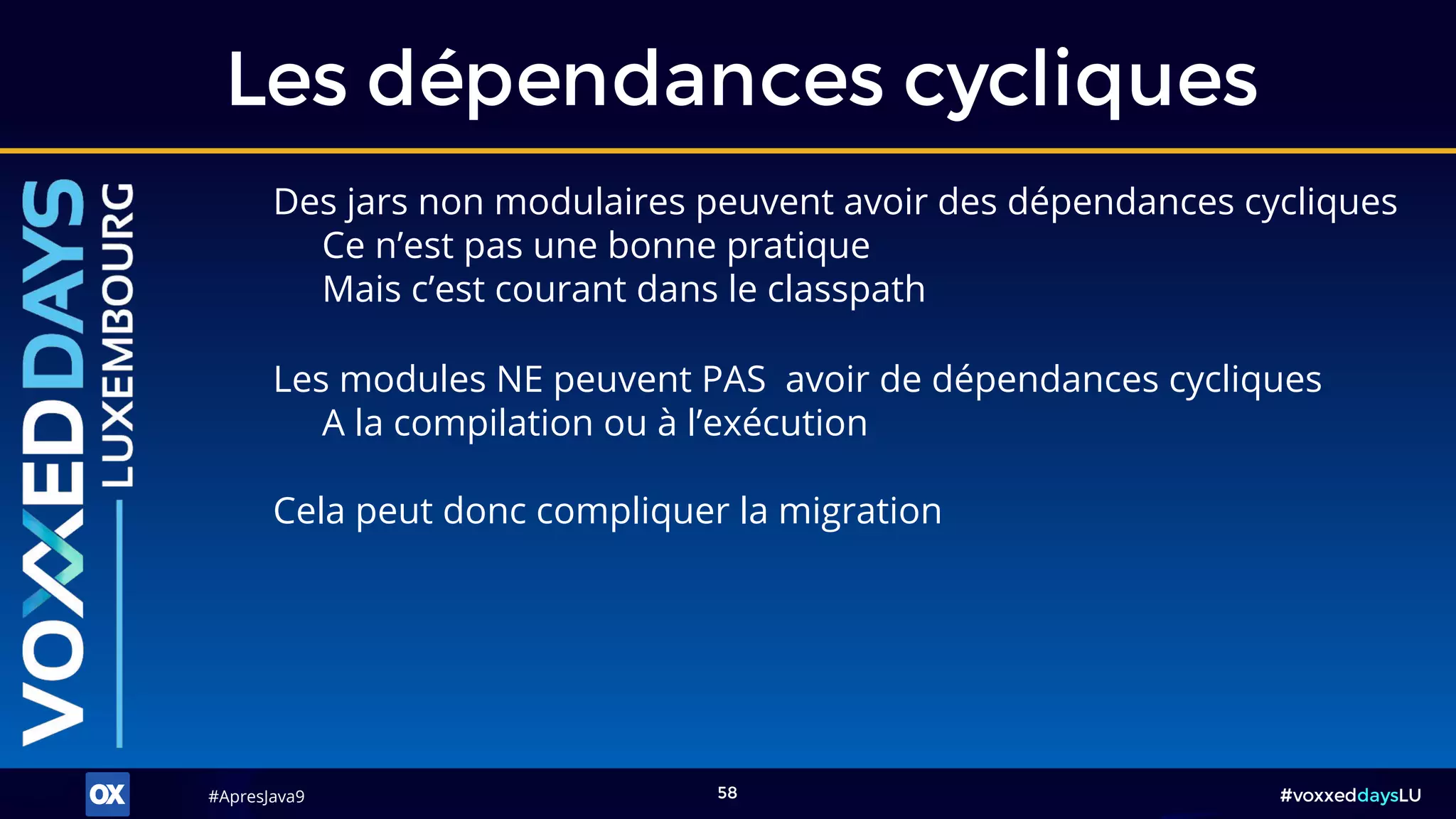 #ApresJava9#ApresJava9 #voxxeddaysLU58
Des jars non modulaires peuvent avoir des dépendances cycliques
Ce n’est pas une bonne pratique
Mais c’est courant dans le classpath
Les dépendances cycliques
Cela peut donc compliquer la migration
Les modules NE peuvent PAS avoir de dépendances cycliques
A la compilation ou à l’exécution
 