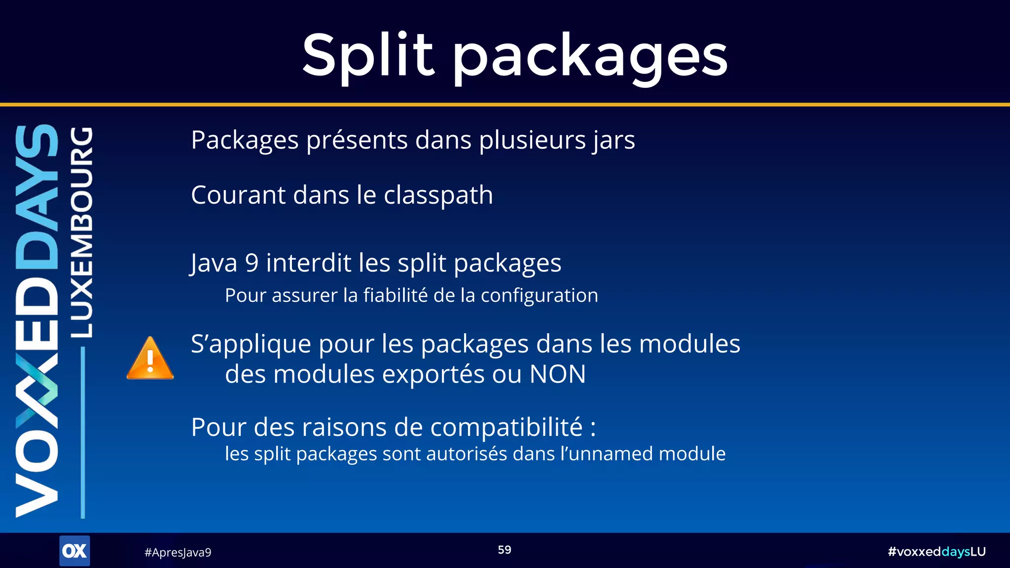 #ApresJava9#ApresJava9 #voxxeddaysLU59
Packages présents dans plusieurs jars
Split packages
Pour des raisons de compatibilité :
les split packages sont autorisés dans l’unnamed module
Java 9 interdit les split packages
Pour assurer la fiabilité de la configuration
S’applique pour les packages dans les modules
des modules exportés ou NON
Courant dans le classpath
 