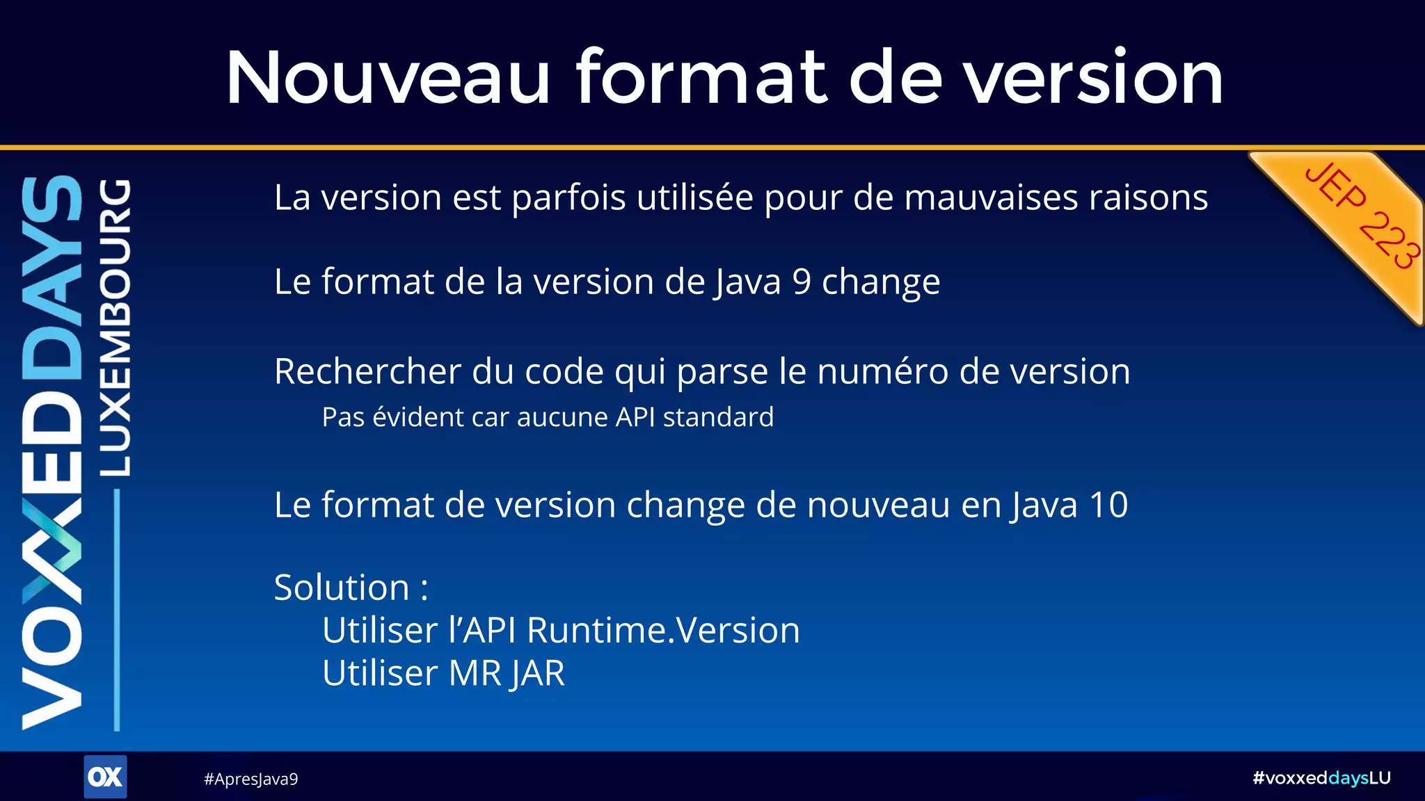 #ApresJava9#ApresJava9 #voxxeddaysLU
La version est parfois utilisée pour de mauvaises raisons
Nouveau format de version
Solution :
Utiliser l’API Runtime.Version
Utiliser MR JAR
Le format de version change de nouveau en Java 10
Rechercher du code qui parse le numéro de version
Pas évident car aucune API standard
Le format de la version de Java 9 change
 