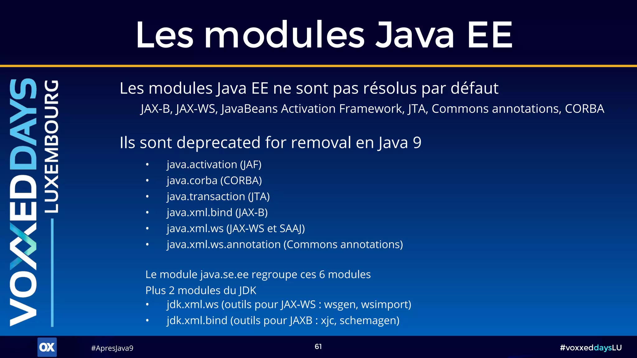 #ApresJava9#ApresJava9 #voxxeddaysLU61
Les modules Java EE ne sont pas résolus par défaut
JAX-B, JAX-WS, JavaBeans Activation Framework, JTA, Commons annotations, CORBA
Les modules Java EE
• java.activation (JAF)
• java.corba (CORBA)
• java.transaction (JTA)
• java.xml.bind (JAX-B)
• java.xml.ws (JAX-WS et SAAJ)
• java.xml.ws.annotation (Commons annotations)
Le module java.se.ee regroupe ces 6 modules
Plus 2 modules du JDK
• jdk.xml.ws (outils pour JAX-WS : wsgen, wsimport)
• jdk.xml.bind (outils pour JAXB : xjc, schemagen)
Ils sont deprecated for removal en Java 9
 