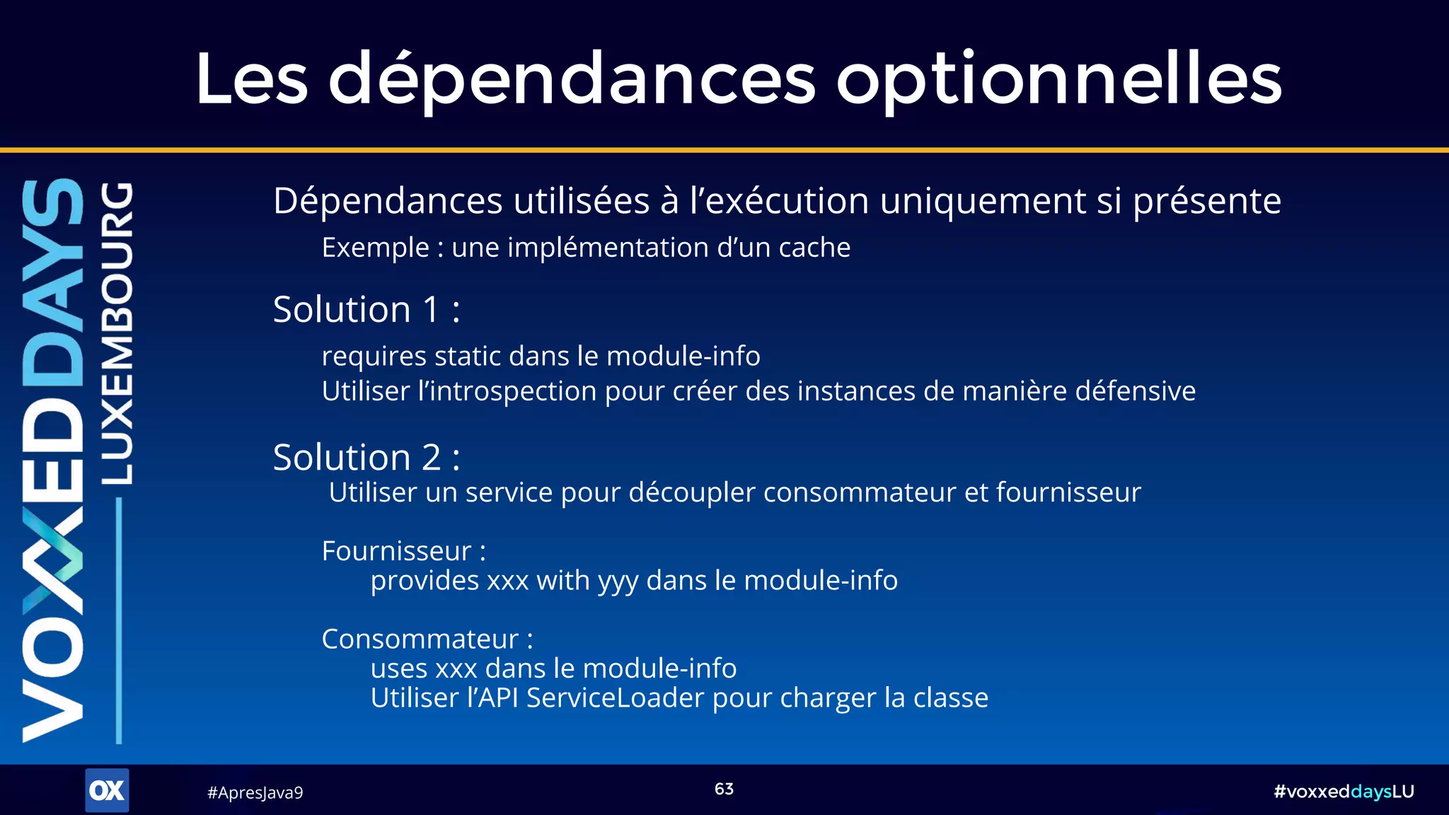 #ApresJava9#ApresJava9 #voxxeddaysLU63
Dépendances utilisées à l’exécution uniquement si présente
Exemple : une implémentation d’un cache
Les dépendances optionnelles
Solution 2 :
Utiliser un service pour découpler consommateur et fournisseur
Fournisseur :
provides xxx with yyy dans le module-info
Consommateur :
uses xxx dans le module-info
Utiliser l’API ServiceLoader pour charger la classe
Solution 1 :
requires static dans le module-info
Utiliser l’introspection pour créer des instances de manière défensive
 