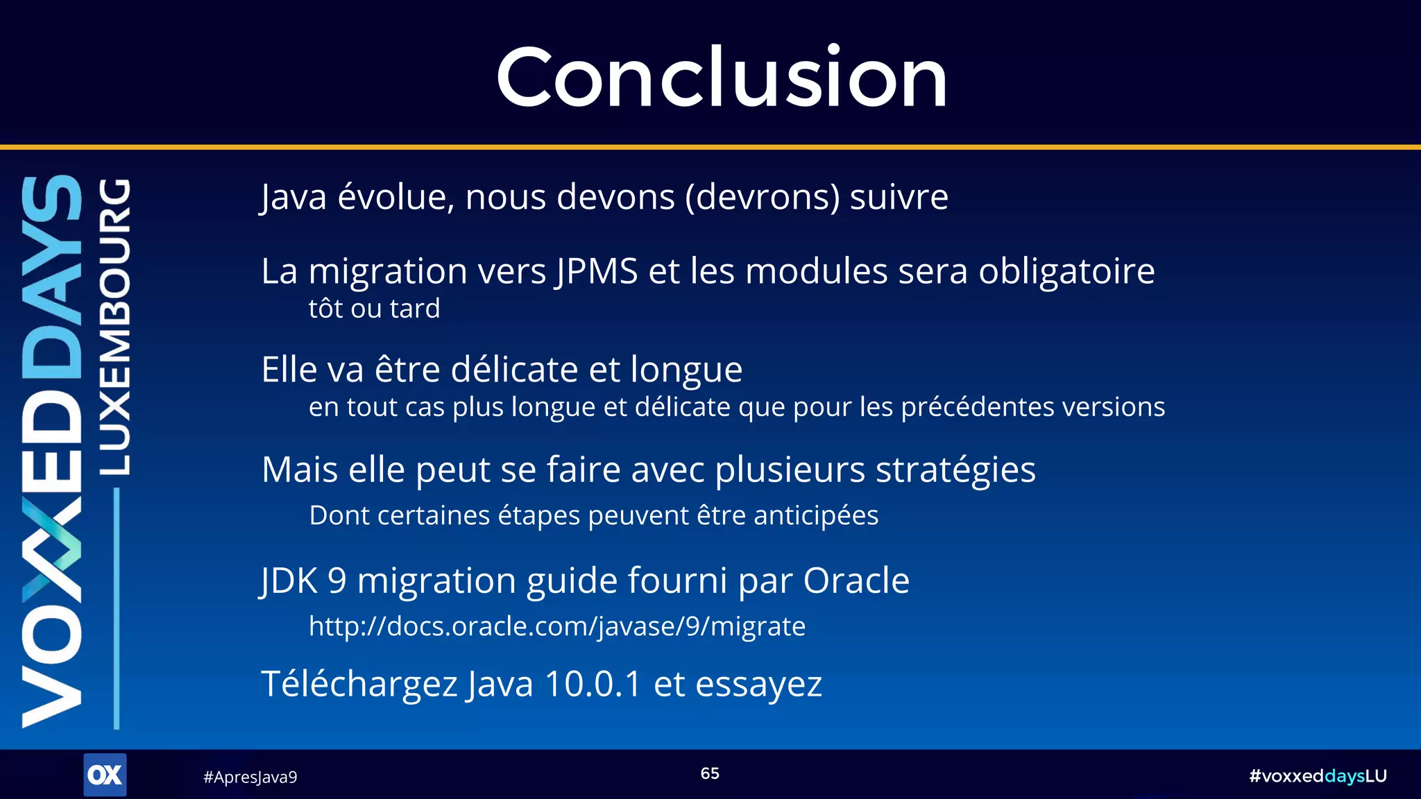 #ApresJava9#ApresJava9 #voxxeddaysLU65
Java évolue, nous devons (devrons) suivre
Conclusion
JDK 9 migration guide fourni par Oracle
http://docs.oracle.com/javase/9/migrate
Mais elle peut se faire avec plusieurs stratégies
Dont certaines étapes peuvent être anticipées
La migration vers JPMS et les modules sera obligatoire
tôt ou tard
Téléchargez Java 10.0.1 et essayez
Elle va être délicate et longue
en tout cas plus longue et délicate que pour les précédentes versions
 