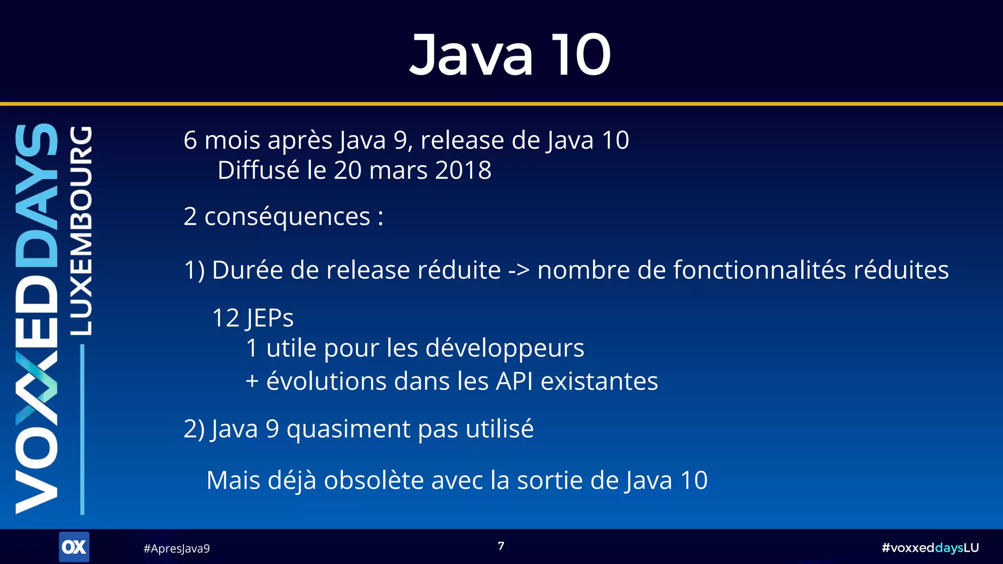 #ApresJava9#ApresJava9 #voxxeddaysLU7
Java 10
12 JEPs
1 utile pour les développeurs
+ évolutions dans les API existantes
6 mois après Java 9, release de Java 10
Diffusé le 20 mars 2018
2 conséquences :
2) Java 9 quasiment pas utilisé
Mais déjà obsolète avec la sortie de Java 10
1) Durée de release réduite -> nombre de fonctionnalités réduites
 