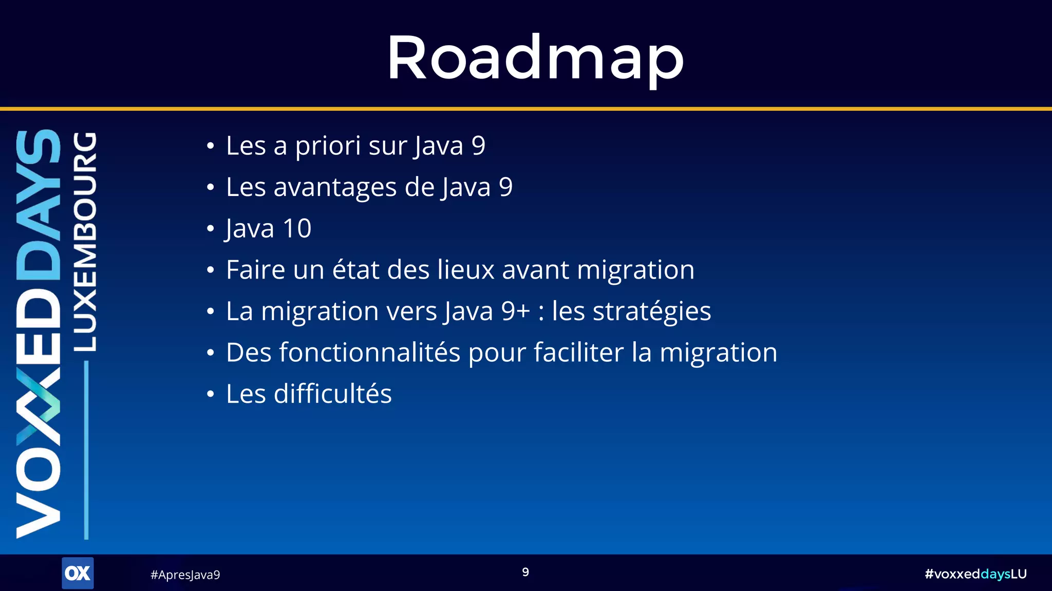 #ApresJava9#ApresJava9 #voxxeddaysLU9
• Les a priori sur Java 9
• Les avantages de Java 9
• Java 10
• Faire un état des lieux avant migration
• La migration vers Java 9+ : les stratégies
• Des fonctionnalités pour faciliter la migration
• Les difficultés
Roadmap
 