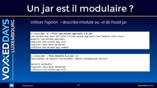 #ApresJava9#ApresJava9 #voxxeddaysLU47
Utiliser l’option --describe-module ou –d de l’outil jar
Un jar est il modulaire ?
C:java>jar --file monutil-1.1.jar -d
Descripteur de module introuvable. Module automatique dérivé.
monutil automatic
requires java.base mandated
contains com.oxiane.app.util
C:java>jar -d --file com.oxiane.app.main-1.0.jar
com.oxiane.app.main jar:file:///com.oxiane.app.main.jar/!module-info.class
exports com.oxiane.app.main
requires com.oxiane.app.util
requires java.base mandated
contains com.oxiane.app.common
 